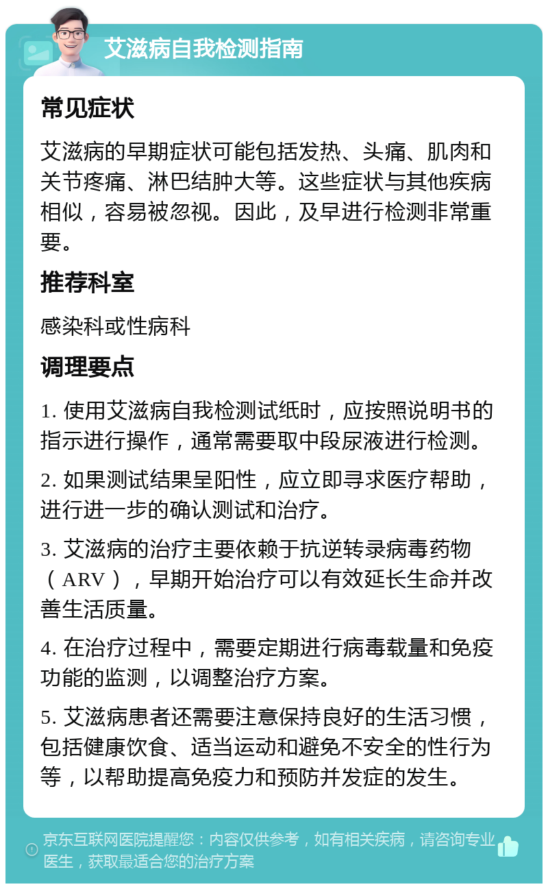 艾滋病自我检测指南 常见症状 艾滋病的早期症状可能包括发热、头痛、肌肉和关节疼痛、淋巴结肿大等。这些症状与其他疾病相似，容易被忽视。因此，及早进行检测非常重要。 推荐科室 感染科或性病科 调理要点 1. 使用艾滋病自我检测试纸时，应按照说明书的指示进行操作，通常需要取中段尿液进行检测。 2. 如果测试结果呈阳性，应立即寻求医疗帮助，进行进一步的确认测试和治疗。 3. 艾滋病的治疗主要依赖于抗逆转录病毒药物（ARV），早期开始治疗可以有效延长生命并改善生活质量。 4. 在治疗过程中，需要定期进行病毒载量和免疫功能的监测，以调整治疗方案。 5. 艾滋病患者还需要注意保持良好的生活习惯，包括健康饮食、适当运动和避免不安全的性行为等，以帮助提高免疫力和预防并发症的发生。