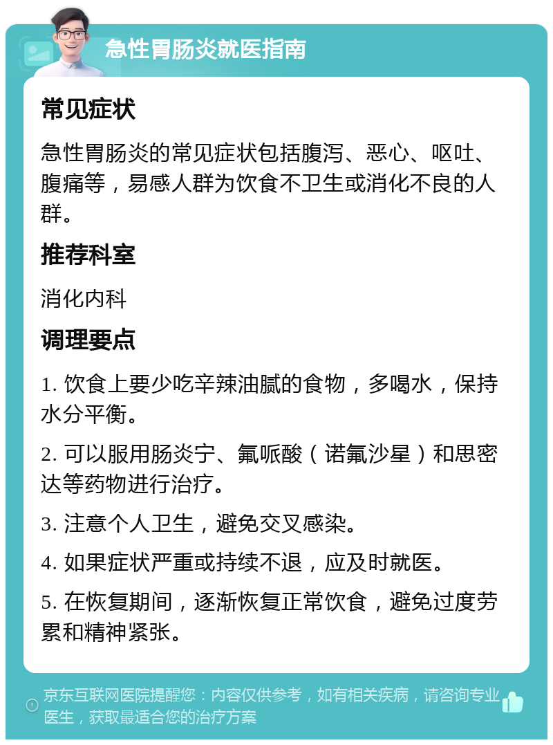 急性胃肠炎就医指南 常见症状 急性胃肠炎的常见症状包括腹泻、恶心、呕吐、腹痛等，易感人群为饮食不卫生或消化不良的人群。 推荐科室 消化内科 调理要点 1. 饮食上要少吃辛辣油腻的食物，多喝水，保持水分平衡。 2. 可以服用肠炎宁、氟哌酸（诺氟沙星）和思密达等药物进行治疗。 3. 注意个人卫生，避免交叉感染。 4. 如果症状严重或持续不退，应及时就医。 5. 在恢复期间，逐渐恢复正常饮食，避免过度劳累和精神紧张。