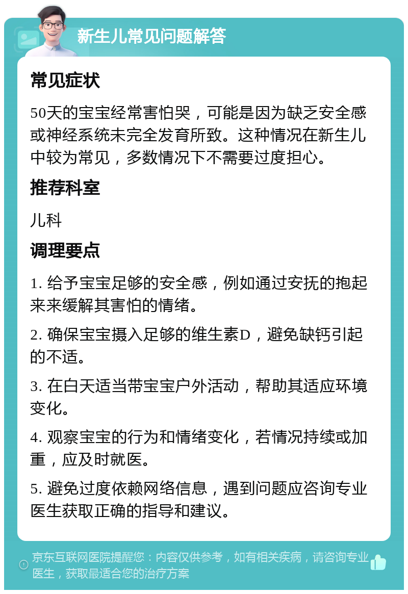 新生儿常见问题解答 常见症状 50天的宝宝经常害怕哭，可能是因为缺乏安全感或神经系统未完全发育所致。这种情况在新生儿中较为常见，多数情况下不需要过度担心。 推荐科室 儿科 调理要点 1. 给予宝宝足够的安全感，例如通过安抚的抱起来来缓解其害怕的情绪。 2. 确保宝宝摄入足够的维生素D，避免缺钙引起的不适。 3. 在白天适当带宝宝户外活动，帮助其适应环境变化。 4. 观察宝宝的行为和情绪变化，若情况持续或加重，应及时就医。 5. 避免过度依赖网络信息，遇到问题应咨询专业医生获取正确的指导和建议。