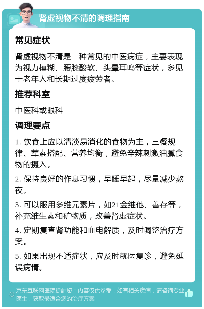 肾虚视物不清的调理指南 常见症状 肾虚视物不清是一种常见的中医病症，主要表现为视力模糊、腰膝酸软、头晕耳鸣等症状，多见于老年人和长期过度疲劳者。 推荐科室 中医科或眼科 调理要点 1. 饮食上应以清淡易消化的食物为主，三餐规律、荤素搭配、营养均衡，避免辛辣刺激油腻食物的摄入。 2. 保持良好的作息习惯，早睡早起，尽量减少熬夜。 3. 可以服用多维元素片，如21金维他、善存等，补充维生素和矿物质，改善肾虚症状。 4. 定期复查肾功能和血电解质，及时调整治疗方案。 5. 如果出现不适症状，应及时就医复诊，避免延误病情。