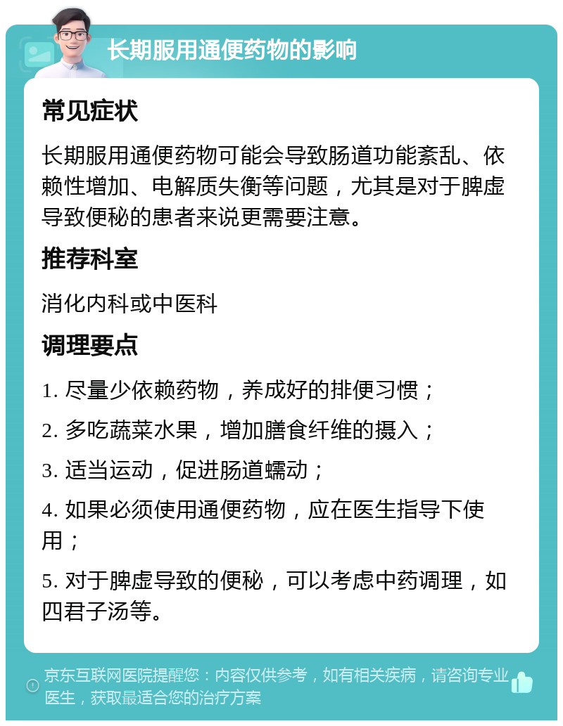 长期服用通便药物的影响 常见症状 长期服用通便药物可能会导致肠道功能紊乱、依赖性增加、电解质失衡等问题，尤其是对于脾虚导致便秘的患者来说更需要注意。 推荐科室 消化内科或中医科 调理要点 1. 尽量少依赖药物，养成好的排便习惯； 2. 多吃蔬菜水果，增加膳食纤维的摄入； 3. 适当运动，促进肠道蠕动； 4. 如果必须使用通便药物，应在医生指导下使用； 5. 对于脾虚导致的便秘，可以考虑中药调理，如四君子汤等。