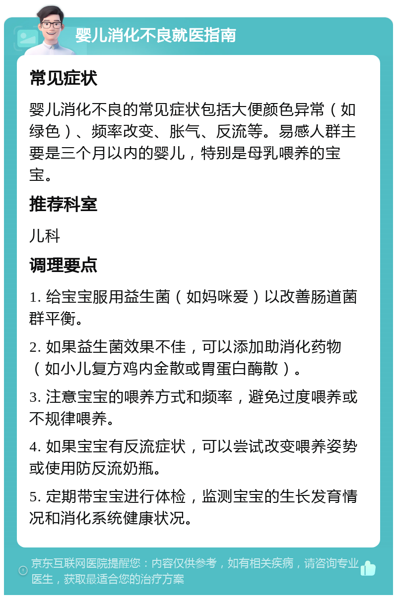 婴儿消化不良就医指南 常见症状 婴儿消化不良的常见症状包括大便颜色异常（如绿色）、频率改变、胀气、反流等。易感人群主要是三个月以内的婴儿，特别是母乳喂养的宝宝。 推荐科室 儿科 调理要点 1. 给宝宝服用益生菌（如妈咪爱）以改善肠道菌群平衡。 2. 如果益生菌效果不佳，可以添加助消化药物（如小儿复方鸡内金散或胃蛋白酶散）。 3. 注意宝宝的喂养方式和频率，避免过度喂养或不规律喂养。 4. 如果宝宝有反流症状，可以尝试改变喂养姿势或使用防反流奶瓶。 5. 定期带宝宝进行体检，监测宝宝的生长发育情况和消化系统健康状况。