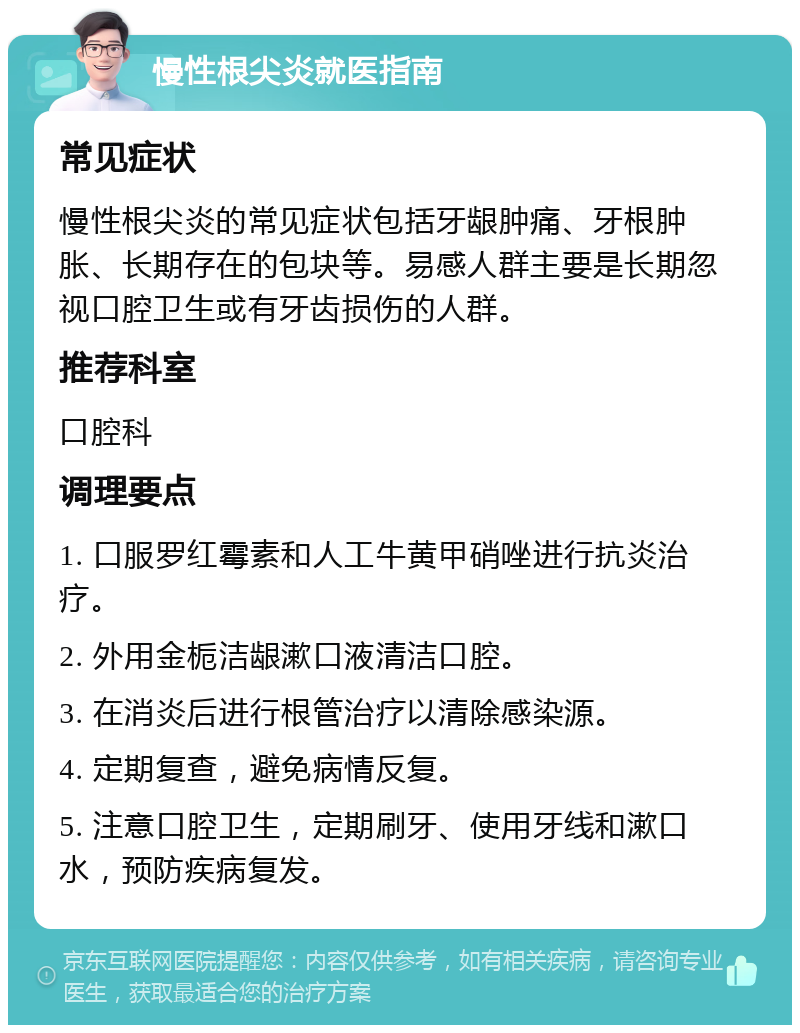 慢性根尖炎就医指南 常见症状 慢性根尖炎的常见症状包括牙龈肿痛、牙根肿胀、长期存在的包块等。易感人群主要是长期忽视口腔卫生或有牙齿损伤的人群。 推荐科室 口腔科 调理要点 1. 口服罗红霉素和人工牛黄甲硝唑进行抗炎治疗。 2. 外用金栀洁龈漱口液清洁口腔。 3. 在消炎后进行根管治疗以清除感染源。 4. 定期复查，避免病情反复。 5. 注意口腔卫生，定期刷牙、使用牙线和漱口水，预防疾病复发。