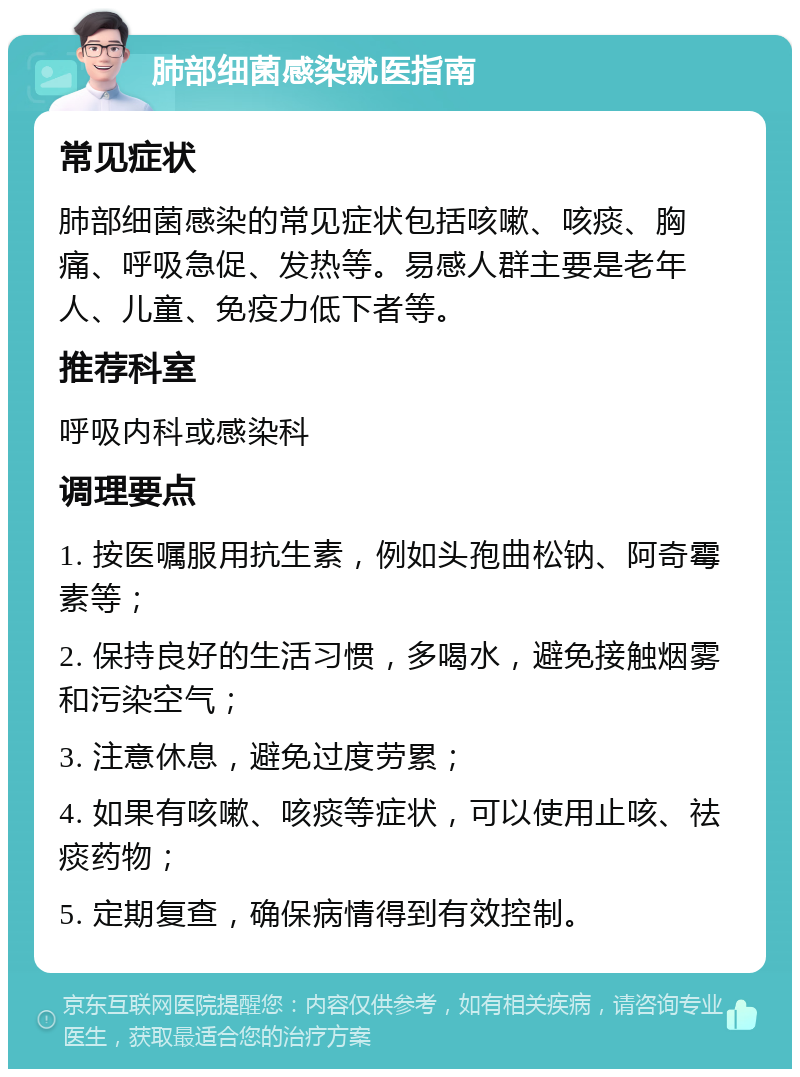 肺部细菌感染就医指南 常见症状 肺部细菌感染的常见症状包括咳嗽、咳痰、胸痛、呼吸急促、发热等。易感人群主要是老年人、儿童、免疫力低下者等。 推荐科室 呼吸内科或感染科 调理要点 1. 按医嘱服用抗生素，例如头孢曲松钠、阿奇霉素等； 2. 保持良好的生活习惯，多喝水，避免接触烟雾和污染空气； 3. 注意休息，避免过度劳累； 4. 如果有咳嗽、咳痰等症状，可以使用止咳、祛痰药物； 5. 定期复查，确保病情得到有效控制。