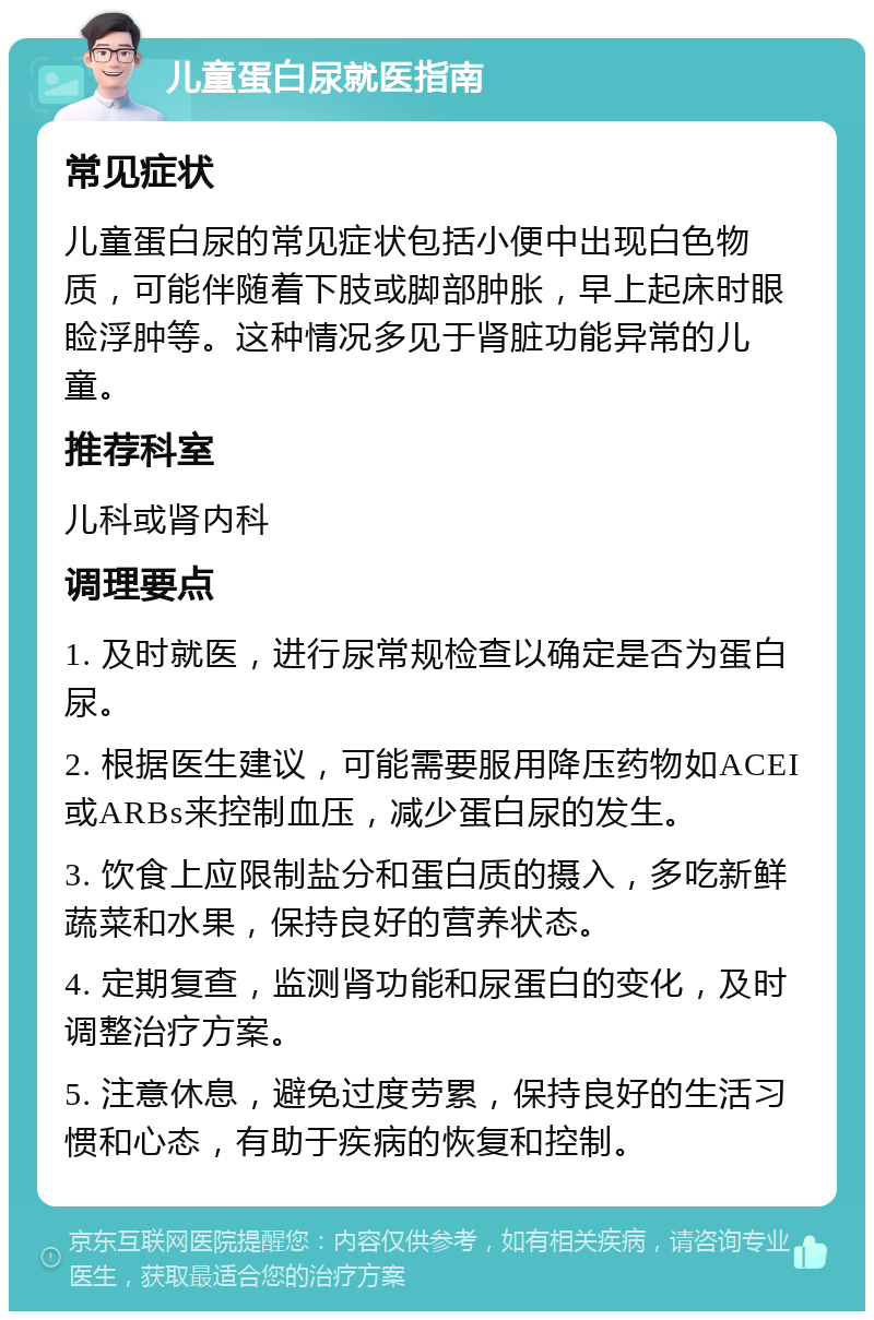 儿童蛋白尿就医指南 常见症状 儿童蛋白尿的常见症状包括小便中出现白色物质，可能伴随着下肢或脚部肿胀，早上起床时眼睑浮肿等。这种情况多见于肾脏功能异常的儿童。 推荐科室 儿科或肾内科 调理要点 1. 及时就医，进行尿常规检查以确定是否为蛋白尿。 2. 根据医生建议，可能需要服用降压药物如ACEI或ARBs来控制血压，减少蛋白尿的发生。 3. 饮食上应限制盐分和蛋白质的摄入，多吃新鲜蔬菜和水果，保持良好的营养状态。 4. 定期复查，监测肾功能和尿蛋白的变化，及时调整治疗方案。 5. 注意休息，避免过度劳累，保持良好的生活习惯和心态，有助于疾病的恢复和控制。