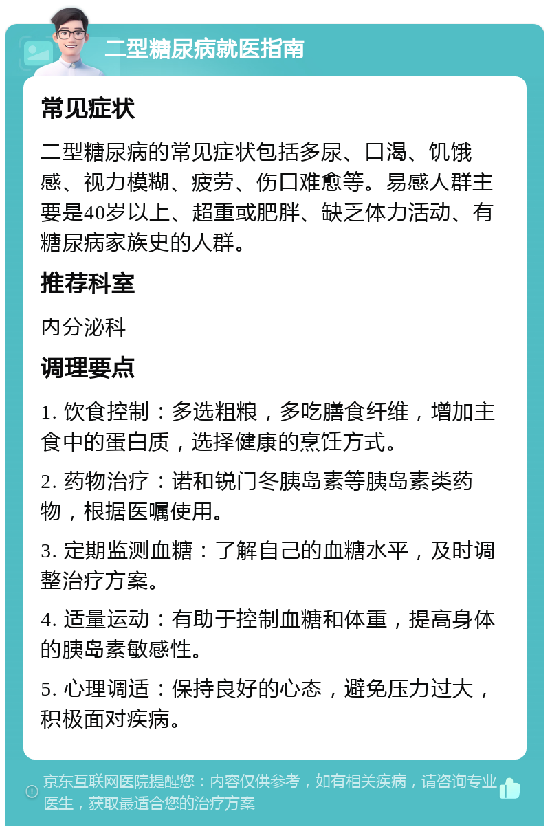 二型糖尿病就医指南 常见症状 二型糖尿病的常见症状包括多尿、口渴、饥饿感、视力模糊、疲劳、伤口难愈等。易感人群主要是40岁以上、超重或肥胖、缺乏体力活动、有糖尿病家族史的人群。 推荐科室 内分泌科 调理要点 1. 饮食控制：多选粗粮，多吃膳食纤维，增加主食中的蛋白质，选择健康的烹饪方式。 2. 药物治疗：诺和锐门冬胰岛素等胰岛素类药物，根据医嘱使用。 3. 定期监测血糖：了解自己的血糖水平，及时调整治疗方案。 4. 适量运动：有助于控制血糖和体重，提高身体的胰岛素敏感性。 5. 心理调适：保持良好的心态，避免压力过大，积极面对疾病。