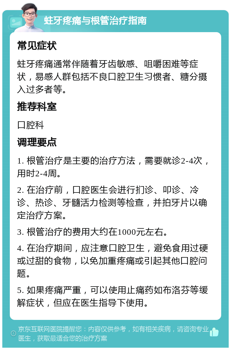 蛀牙疼痛与根管治疗指南 常见症状 蛀牙疼痛通常伴随着牙齿敏感、咀嚼困难等症状，易感人群包括不良口腔卫生习惯者、糖分摄入过多者等。 推荐科室 口腔科 调理要点 1. 根管治疗是主要的治疗方法，需要就诊2-4次，用时2-4周。 2. 在治疗前，口腔医生会进行扪诊、叩诊、冷诊、热诊、牙髓活力检测等检查，并拍牙片以确定治疗方案。 3. 根管治疗的费用大约在1000元左右。 4. 在治疗期间，应注意口腔卫生，避免食用过硬或过甜的食物，以免加重疼痛或引起其他口腔问题。 5. 如果疼痛严重，可以使用止痛药如布洛芬等缓解症状，但应在医生指导下使用。