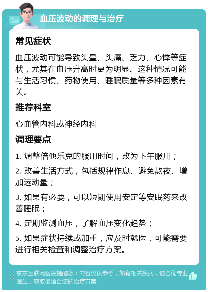 血压波动的调理与治疗 常见症状 血压波动可能导致头晕、头痛、乏力、心悸等症状，尤其在血压升高时更为明显。这种情况可能与生活习惯、药物使用、睡眠质量等多种因素有关。 推荐科室 心血管内科或神经内科 调理要点 1. 调整倍他乐克的服用时间，改为下午服用； 2. 改善生活方式，包括规律作息、避免熬夜、增加运动量； 3. 如果有必要，可以短期使用安定等安眠药来改善睡眠； 4. 定期监测血压，了解血压变化趋势； 5. 如果症状持续或加重，应及时就医，可能需要进行相关检查和调整治疗方案。