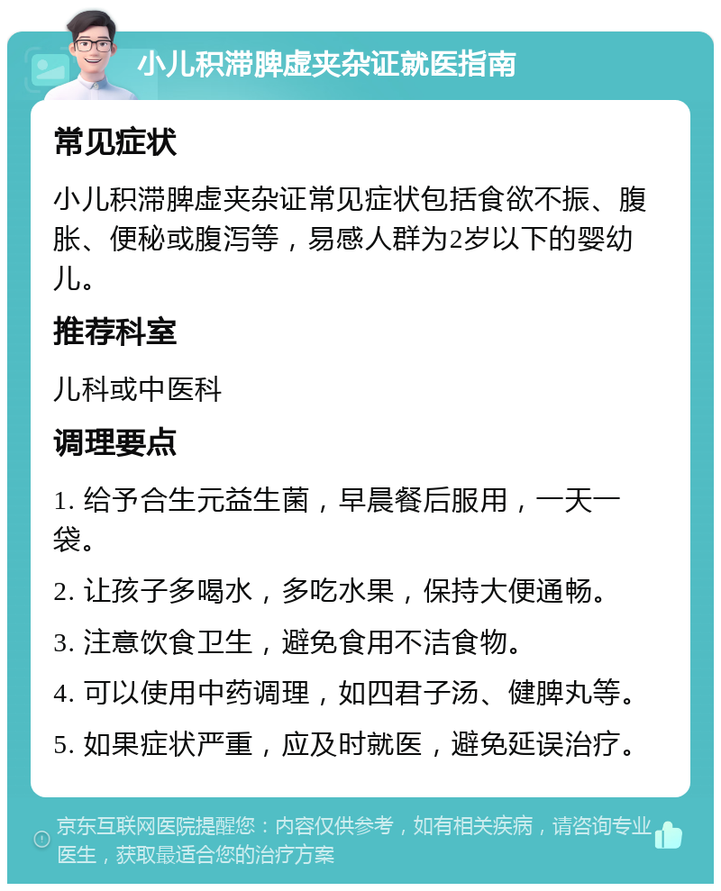 小儿积滞脾虚夹杂证就医指南 常见症状 小儿积滞脾虚夹杂证常见症状包括食欲不振、腹胀、便秘或腹泻等，易感人群为2岁以下的婴幼儿。 推荐科室 儿科或中医科 调理要点 1. 给予合生元益生菌，早晨餐后服用，一天一袋。 2. 让孩子多喝水，多吃水果，保持大便通畅。 3. 注意饮食卫生，避免食用不洁食物。 4. 可以使用中药调理，如四君子汤、健脾丸等。 5. 如果症状严重，应及时就医，避免延误治疗。