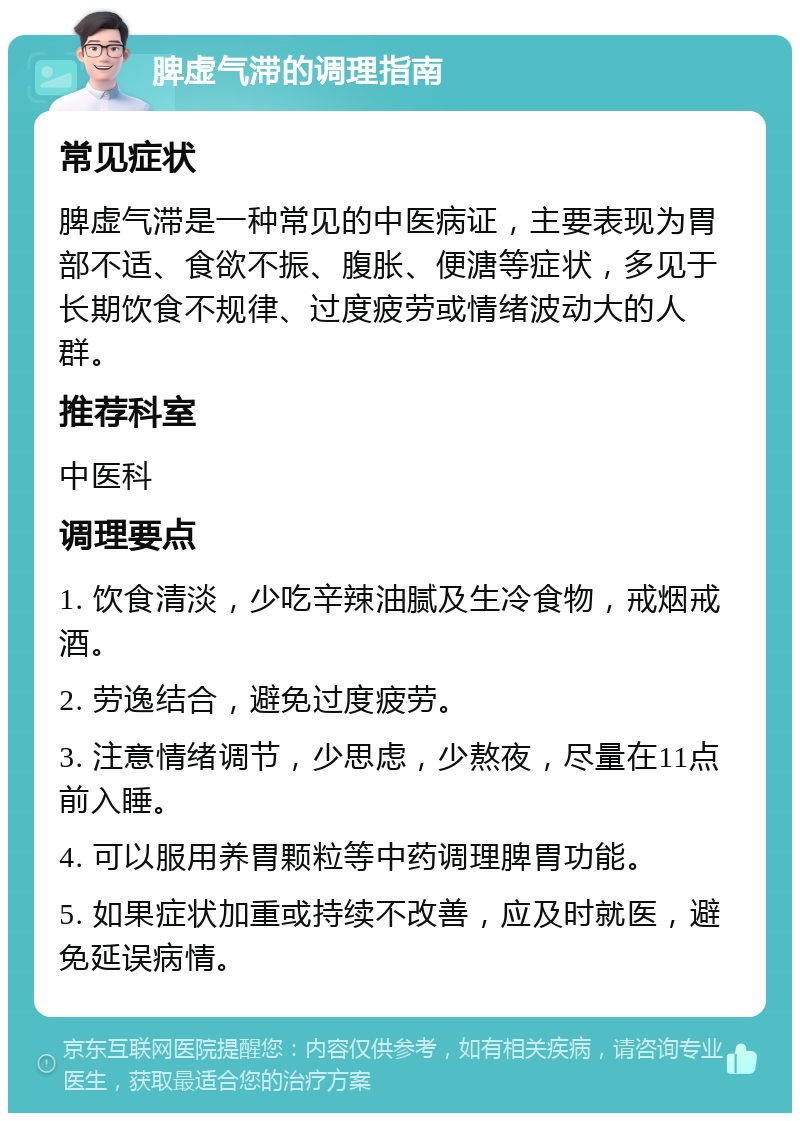 脾虚气滞的调理指南 常见症状 脾虚气滞是一种常见的中医病证，主要表现为胃部不适、食欲不振、腹胀、便溏等症状，多见于长期饮食不规律、过度疲劳或情绪波动大的人群。 推荐科室 中医科 调理要点 1. 饮食清淡，少吃辛辣油腻及生冷食物，戒烟戒酒。 2. 劳逸结合，避免过度疲劳。 3. 注意情绪调节，少思虑，少熬夜，尽量在11点前入睡。 4. 可以服用养胃颗粒等中药调理脾胃功能。 5. 如果症状加重或持续不改善，应及时就医，避免延误病情。