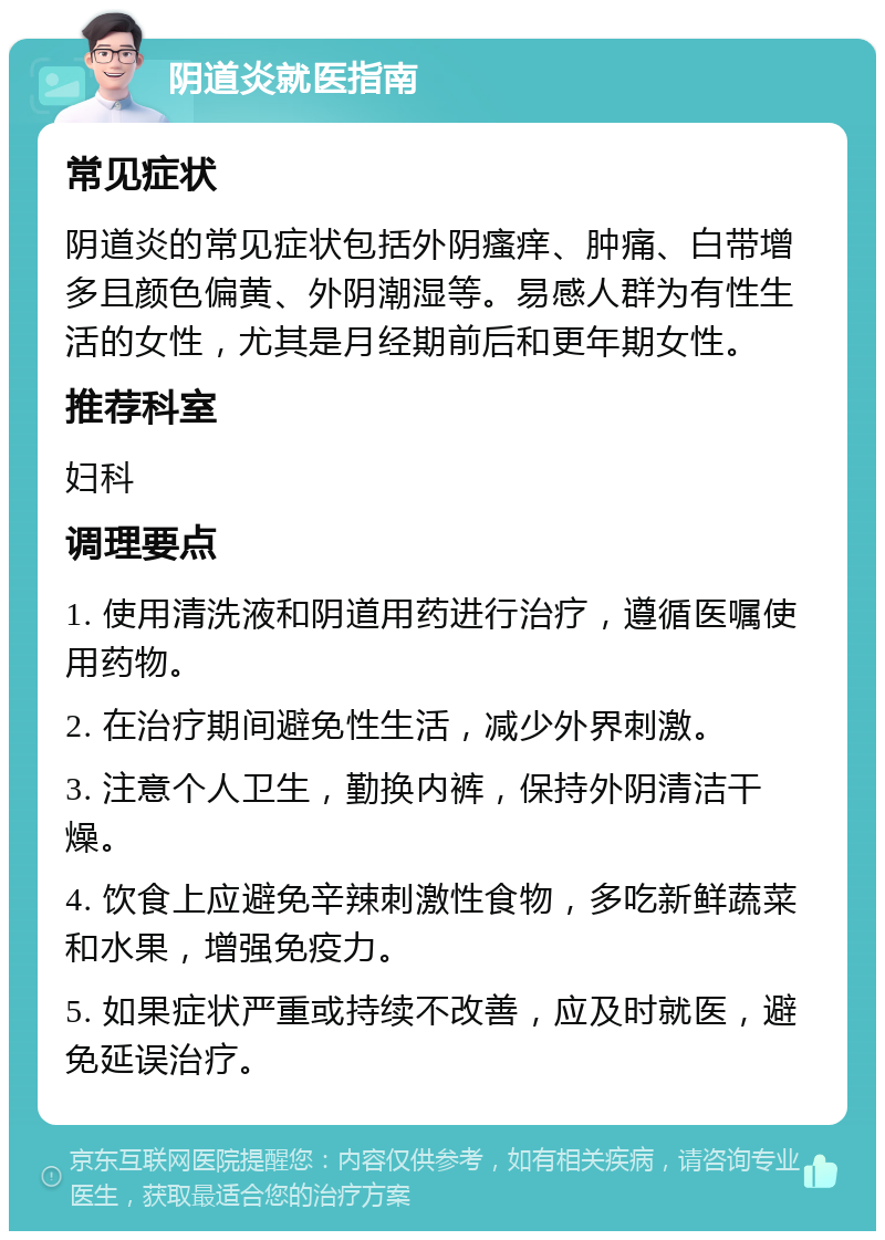 阴道炎就医指南 常见症状 阴道炎的常见症状包括外阴瘙痒、肿痛、白带增多且颜色偏黄、外阴潮湿等。易感人群为有性生活的女性，尤其是月经期前后和更年期女性。 推荐科室 妇科 调理要点 1. 使用清洗液和阴道用药进行治疗，遵循医嘱使用药物。 2. 在治疗期间避免性生活，减少外界刺激。 3. 注意个人卫生，勤换内裤，保持外阴清洁干燥。 4. 饮食上应避免辛辣刺激性食物，多吃新鲜蔬菜和水果，增强免疫力。 5. 如果症状严重或持续不改善，应及时就医，避免延误治疗。