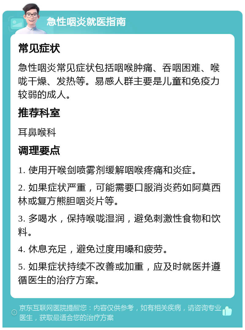 急性咽炎就医指南 常见症状 急性咽炎常见症状包括咽喉肿痛、吞咽困难、喉咙干燥、发热等。易感人群主要是儿童和免疫力较弱的成人。 推荐科室 耳鼻喉科 调理要点 1. 使用开喉剑喷雾剂缓解咽喉疼痛和炎症。 2. 如果症状严重，可能需要口服消炎药如阿莫西林或复方熊胆咽炎片等。 3. 多喝水，保持喉咙湿润，避免刺激性食物和饮料。 4. 休息充足，避免过度用嗓和疲劳。 5. 如果症状持续不改善或加重，应及时就医并遵循医生的治疗方案。