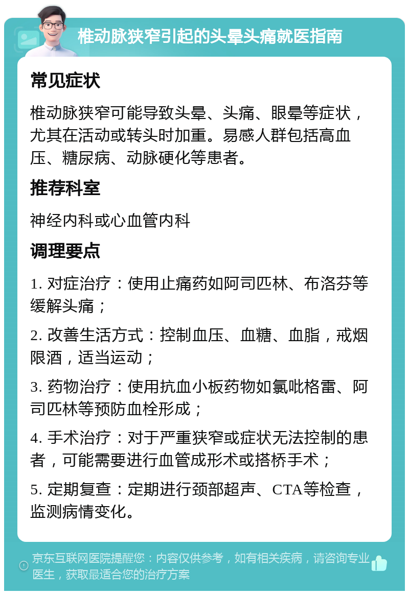 椎动脉狭窄引起的头晕头痛就医指南 常见症状 椎动脉狭窄可能导致头晕、头痛、眼晕等症状，尤其在活动或转头时加重。易感人群包括高血压、糖尿病、动脉硬化等患者。 推荐科室 神经内科或心血管内科 调理要点 1. 对症治疗：使用止痛药如阿司匹林、布洛芬等缓解头痛； 2. 改善生活方式：控制血压、血糖、血脂，戒烟限酒，适当运动； 3. 药物治疗：使用抗血小板药物如氯吡格雷、阿司匹林等预防血栓形成； 4. 手术治疗：对于严重狭窄或症状无法控制的患者，可能需要进行血管成形术或搭桥手术； 5. 定期复查：定期进行颈部超声、CTA等检查，监测病情变化。