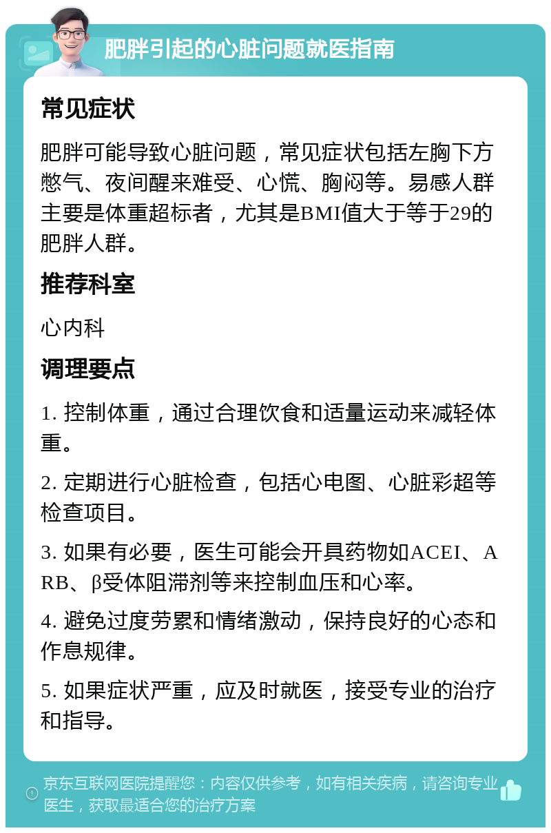 肥胖引起的心脏问题就医指南 常见症状 肥胖可能导致心脏问题，常见症状包括左胸下方憋气、夜间醒来难受、心慌、胸闷等。易感人群主要是体重超标者，尤其是BMI值大于等于29的肥胖人群。 推荐科室 心内科 调理要点 1. 控制体重，通过合理饮食和适量运动来减轻体重。 2. 定期进行心脏检查，包括心电图、心脏彩超等检查项目。 3. 如果有必要，医生可能会开具药物如ACEI、ARB、β受体阻滞剂等来控制血压和心率。 4. 避免过度劳累和情绪激动，保持良好的心态和作息规律。 5. 如果症状严重，应及时就医，接受专业的治疗和指导。