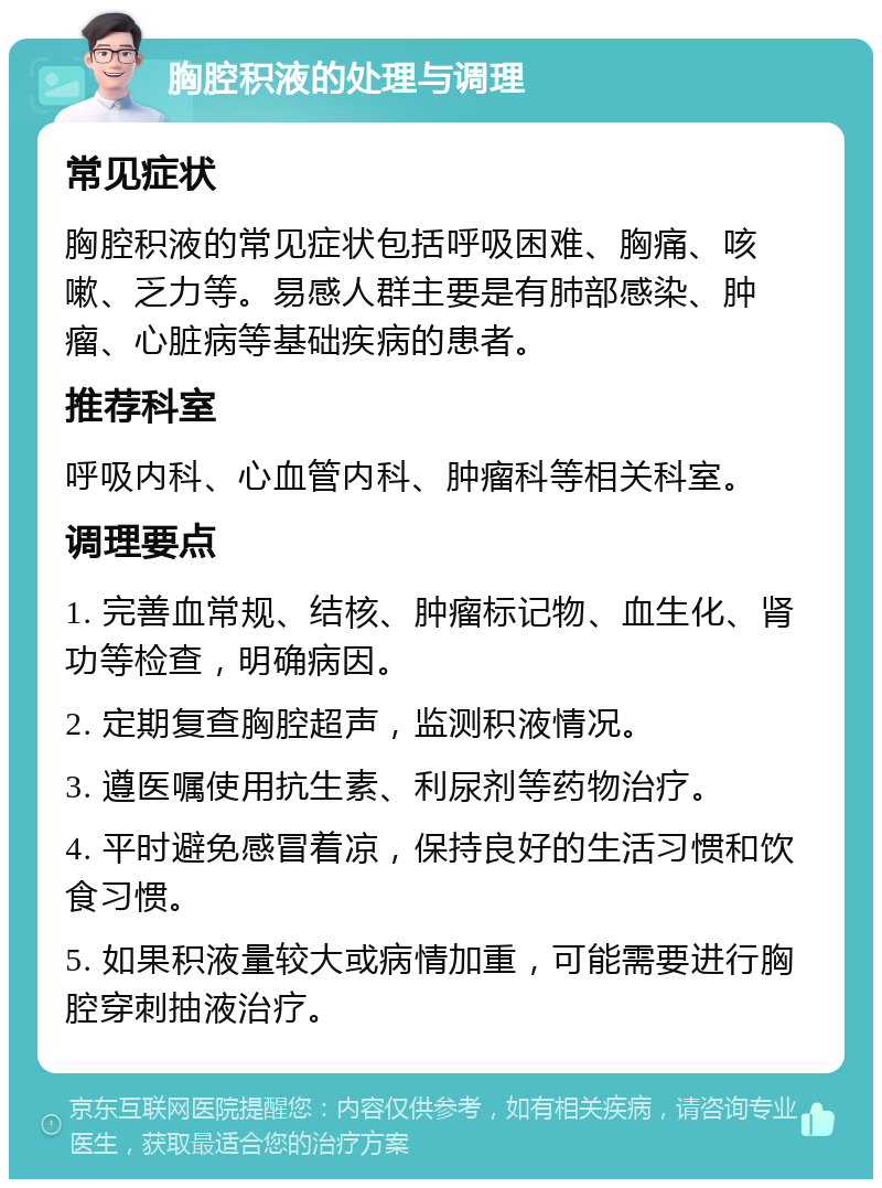 胸腔积液的处理与调理 常见症状 胸腔积液的常见症状包括呼吸困难、胸痛、咳嗽、乏力等。易感人群主要是有肺部感染、肿瘤、心脏病等基础疾病的患者。 推荐科室 呼吸内科、心血管内科、肿瘤科等相关科室。 调理要点 1. 完善血常规、结核、肿瘤标记物、血生化、肾功等检查，明确病因。 2. 定期复查胸腔超声，监测积液情况。 3. 遵医嘱使用抗生素、利尿剂等药物治疗。 4. 平时避免感冒着凉，保持良好的生活习惯和饮食习惯。 5. 如果积液量较大或病情加重，可能需要进行胸腔穿刺抽液治疗。