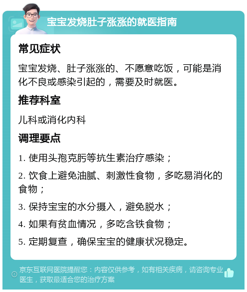 宝宝发烧肚子涨涨的就医指南 常见症状 宝宝发烧、肚子涨涨的、不愿意吃饭，可能是消化不良或感染引起的，需要及时就医。 推荐科室 儿科或消化内科 调理要点 1. 使用头孢克肟等抗生素治疗感染； 2. 饮食上避免油腻、刺激性食物，多吃易消化的食物； 3. 保持宝宝的水分摄入，避免脱水； 4. 如果有贫血情况，多吃含铁食物； 5. 定期复查，确保宝宝的健康状况稳定。