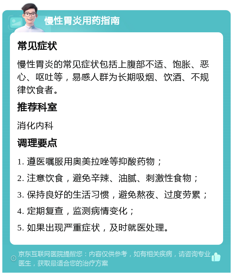 慢性胃炎用药指南 常见症状 慢性胃炎的常见症状包括上腹部不适、饱胀、恶心、呕吐等，易感人群为长期吸烟、饮酒、不规律饮食者。 推荐科室 消化内科 调理要点 1. 遵医嘱服用奥美拉唑等抑酸药物； 2. 注意饮食，避免辛辣、油腻、刺激性食物； 3. 保持良好的生活习惯，避免熬夜、过度劳累； 4. 定期复查，监测病情变化； 5. 如果出现严重症状，及时就医处理。