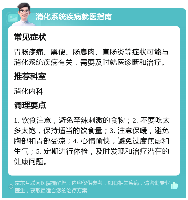 消化系统疾病就医指南 常见症状 胃肠疼痛、黑便、肠息肉、直肠炎等症状可能与消化系统疾病有关，需要及时就医诊断和治疗。 推荐科室 消化内科 调理要点 1. 饮食注意，避免辛辣刺激的食物；2. 不要吃太多太饱，保持适当的饮食量；3. 注意保暖，避免胸部和胃部受凉；4. 心情愉快，避免过度焦虑和生气；5. 定期进行体检，及时发现和治疗潜在的健康问题。