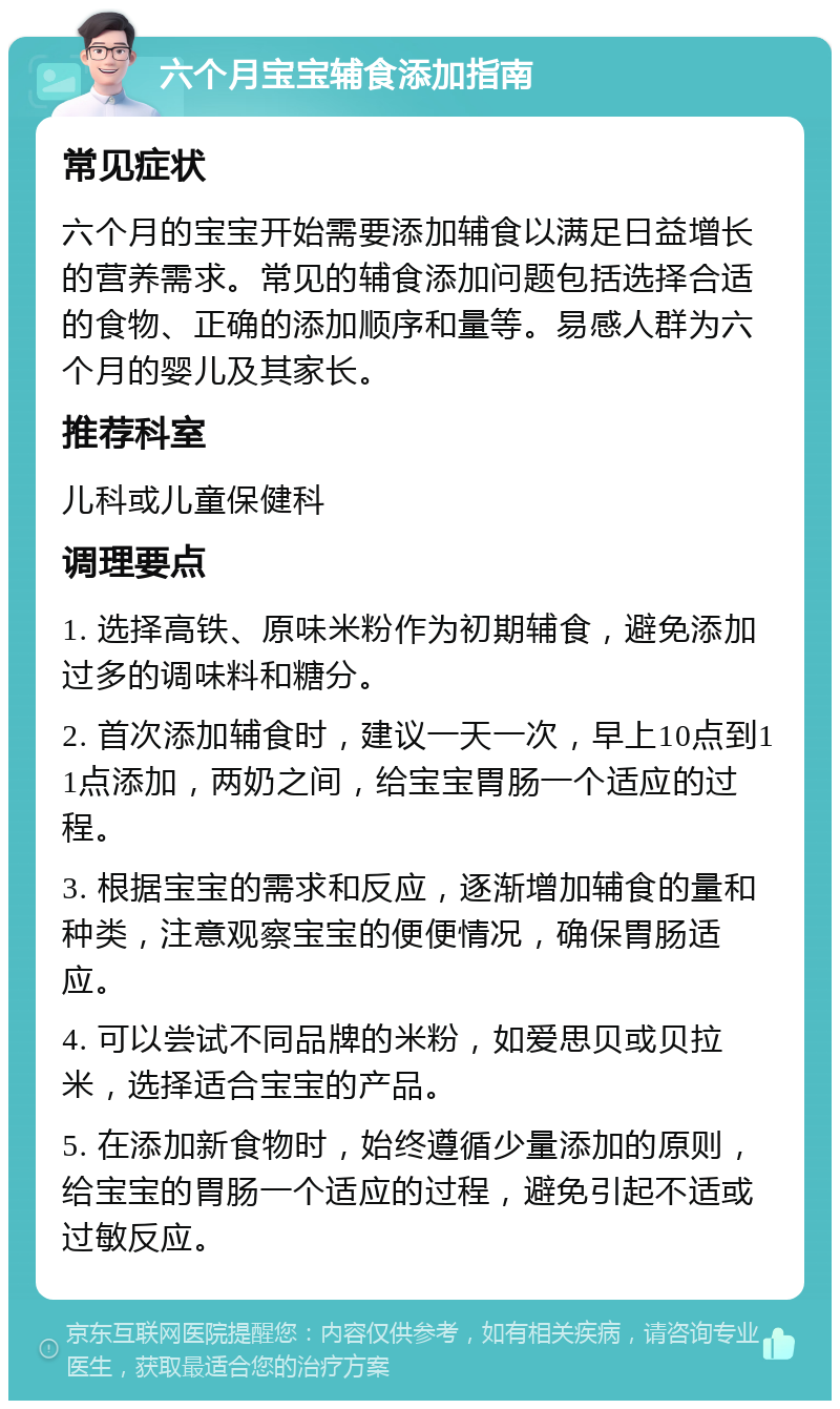 六个月宝宝辅食添加指南 常见症状 六个月的宝宝开始需要添加辅食以满足日益增长的营养需求。常见的辅食添加问题包括选择合适的食物、正确的添加顺序和量等。易感人群为六个月的婴儿及其家长。 推荐科室 儿科或儿童保健科 调理要点 1. 选择高铁、原味米粉作为初期辅食，避免添加过多的调味料和糖分。 2. 首次添加辅食时，建议一天一次，早上10点到11点添加，两奶之间，给宝宝胃肠一个适应的过程。 3. 根据宝宝的需求和反应，逐渐增加辅食的量和种类，注意观察宝宝的便便情况，确保胃肠适应。 4. 可以尝试不同品牌的米粉，如爱思贝或贝拉米，选择适合宝宝的产品。 5. 在添加新食物时，始终遵循少量添加的原则，给宝宝的胃肠一个适应的过程，避免引起不适或过敏反应。