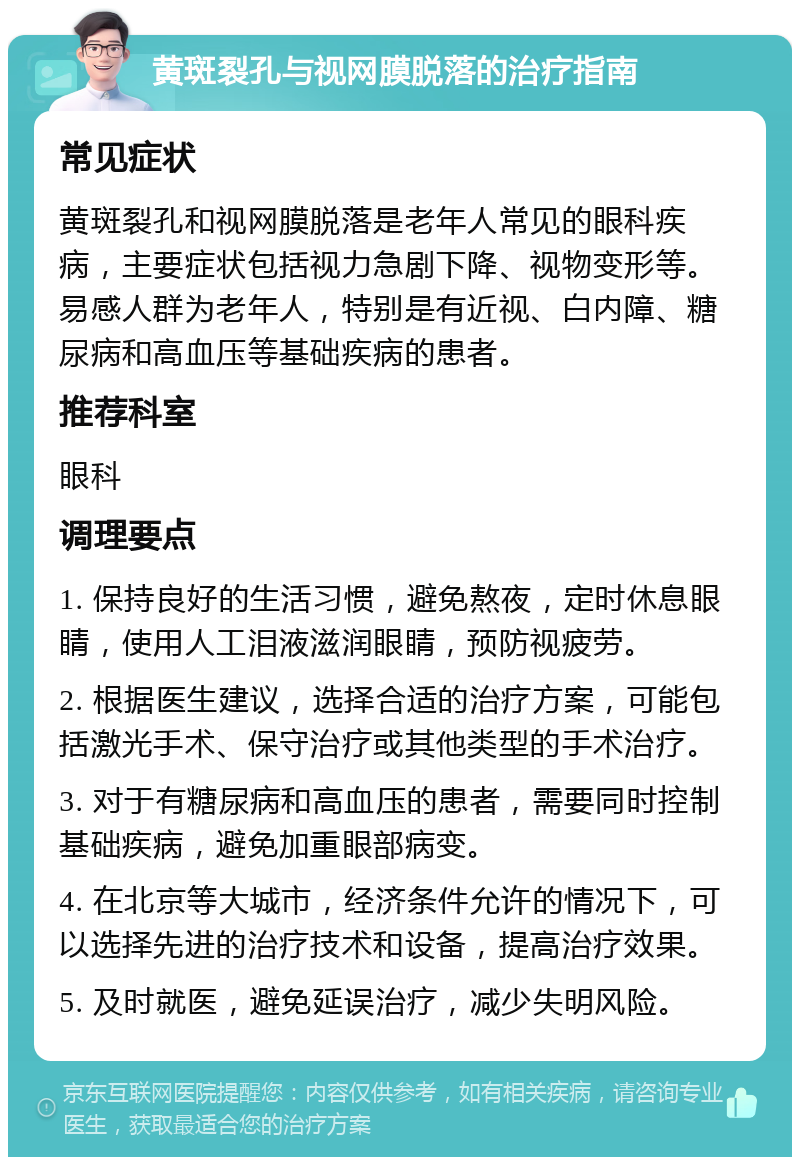 黄斑裂孔与视网膜脱落的治疗指南 常见症状 黄斑裂孔和视网膜脱落是老年人常见的眼科疾病，主要症状包括视力急剧下降、视物变形等。易感人群为老年人，特别是有近视、白内障、糖尿病和高血压等基础疾病的患者。 推荐科室 眼科 调理要点 1. 保持良好的生活习惯，避免熬夜，定时休息眼睛，使用人工泪液滋润眼睛，预防视疲劳。 2. 根据医生建议，选择合适的治疗方案，可能包括激光手术、保守治疗或其他类型的手术治疗。 3. 对于有糖尿病和高血压的患者，需要同时控制基础疾病，避免加重眼部病变。 4. 在北京等大城市，经济条件允许的情况下，可以选择先进的治疗技术和设备，提高治疗效果。 5. 及时就医，避免延误治疗，减少失明风险。