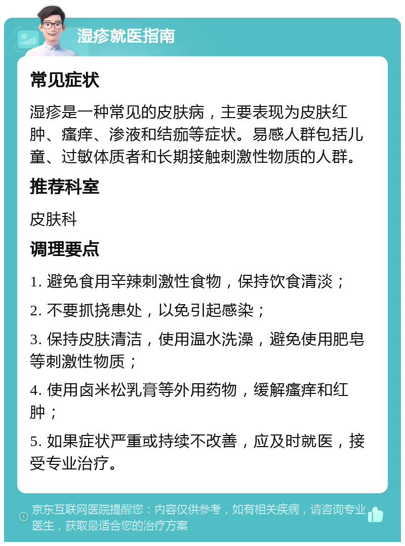 湿疹就医指南 常见症状 湿疹是一种常见的皮肤病，主要表现为皮肤红肿、瘙痒、渗液和结痂等症状。易感人群包括儿童、过敏体质者和长期接触刺激性物质的人群。 推荐科室 皮肤科 调理要点 1. 避免食用辛辣刺激性食物，保持饮食清淡； 2. 不要抓挠患处，以免引起感染； 3. 保持皮肤清洁，使用温水洗澡，避免使用肥皂等刺激性物质； 4. 使用卤米松乳膏等外用药物，缓解瘙痒和红肿； 5. 如果症状严重或持续不改善，应及时就医，接受专业治疗。