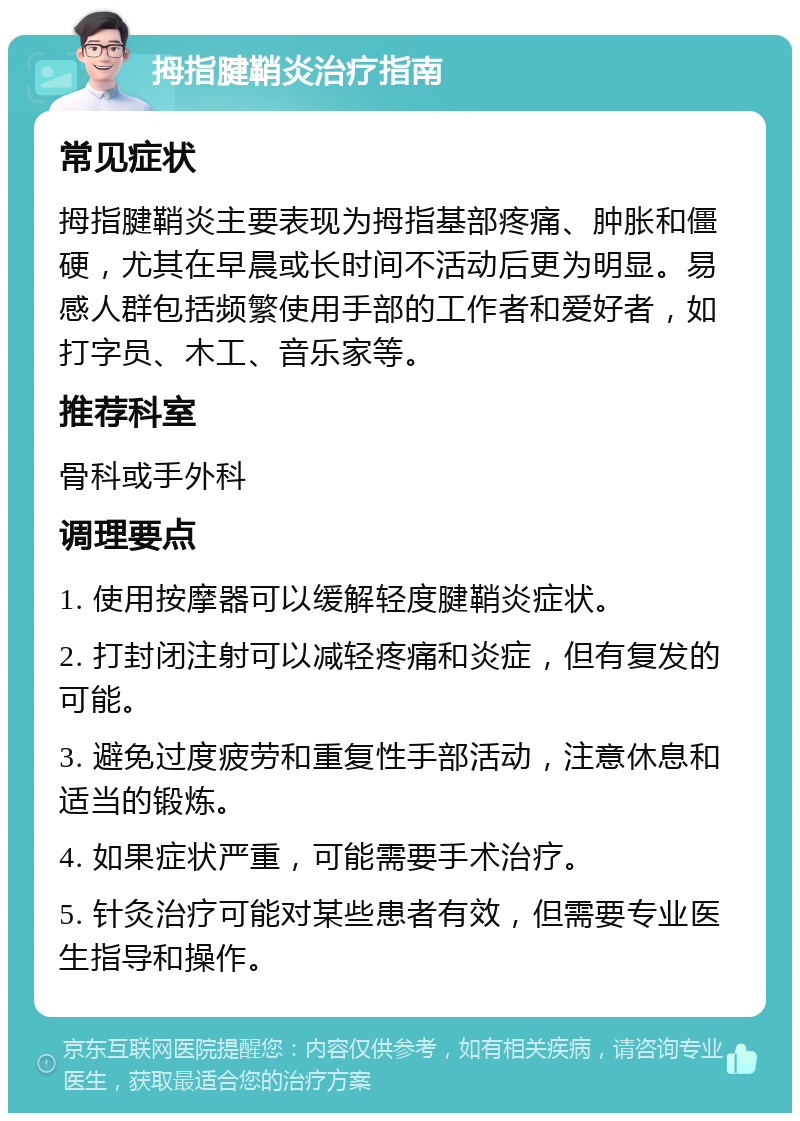 拇指腱鞘炎治疗指南 常见症状 拇指腱鞘炎主要表现为拇指基部疼痛、肿胀和僵硬，尤其在早晨或长时间不活动后更为明显。易感人群包括频繁使用手部的工作者和爱好者，如打字员、木工、音乐家等。 推荐科室 骨科或手外科 调理要点 1. 使用按摩器可以缓解轻度腱鞘炎症状。 2. 打封闭注射可以减轻疼痛和炎症，但有复发的可能。 3. 避免过度疲劳和重复性手部活动，注意休息和适当的锻炼。 4. 如果症状严重，可能需要手术治疗。 5. 针灸治疗可能对某些患者有效，但需要专业医生指导和操作。