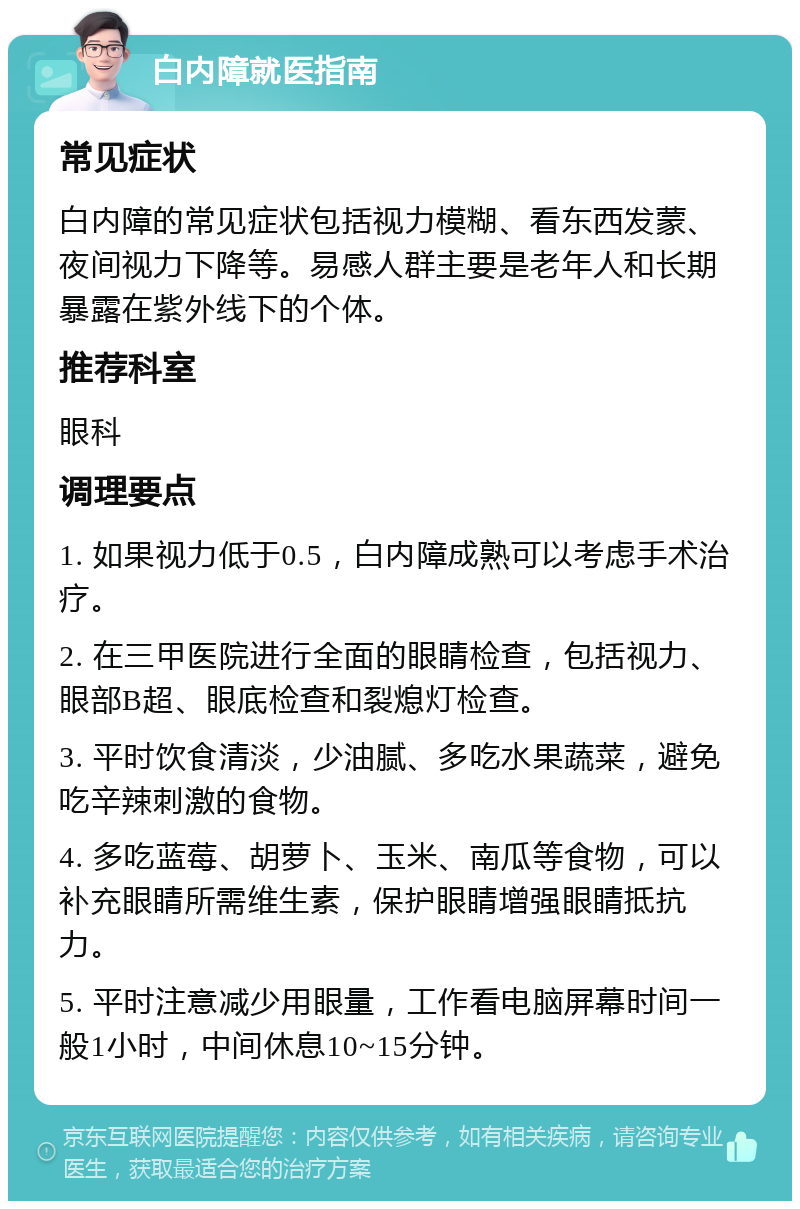 白内障就医指南 常见症状 白内障的常见症状包括视力模糊、看东西发蒙、夜间视力下降等。易感人群主要是老年人和长期暴露在紫外线下的个体。 推荐科室 眼科 调理要点 1. 如果视力低于0.5，白内障成熟可以考虑手术治疗。 2. 在三甲医院进行全面的眼睛检查，包括视力、眼部B超、眼底检查和裂熄灯检查。 3. 平时饮食清淡，少油腻、多吃水果蔬菜，避免吃辛辣刺激的食物。 4. 多吃蓝莓、胡萝卜、玉米、南瓜等食物，可以补充眼睛所需维生素，保护眼睛增强眼睛抵抗力。 5. 平时注意减少用眼量，工作看电脑屏幕时间一般1小时，中间休息10~15分钟。