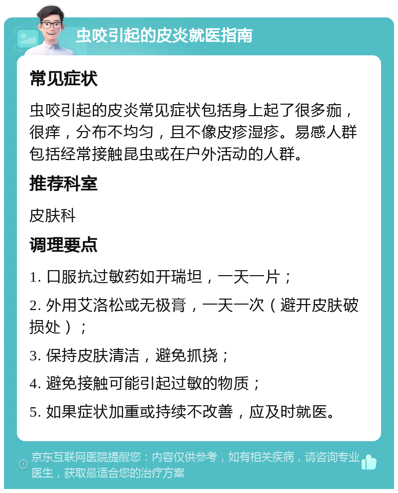 虫咬引起的皮炎就医指南 常见症状 虫咬引起的皮炎常见症状包括身上起了很多痂，很痒，分布不均匀，且不像皮疹湿疹。易感人群包括经常接触昆虫或在户外活动的人群。 推荐科室 皮肤科 调理要点 1. 口服抗过敏药如开瑞坦，一天一片； 2. 外用艾洛松或无极膏，一天一次（避开皮肤破损处）； 3. 保持皮肤清洁，避免抓挠； 4. 避免接触可能引起过敏的物质； 5. 如果症状加重或持续不改善，应及时就医。