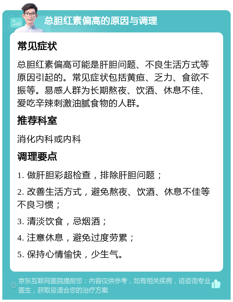 总胆红素偏高的原因与调理 常见症状 总胆红素偏高可能是肝胆问题、不良生活方式等原因引起的。常见症状包括黄疸、乏力、食欲不振等。易感人群为长期熬夜、饮酒、休息不佳、爱吃辛辣刺激油腻食物的人群。 推荐科室 消化内科或内科 调理要点 1. 做肝胆彩超检查，排除肝胆问题； 2. 改善生活方式，避免熬夜、饮酒、休息不佳等不良习惯； 3. 清淡饮食，忌烟酒； 4. 注意休息，避免过度劳累； 5. 保持心情愉快，少生气。