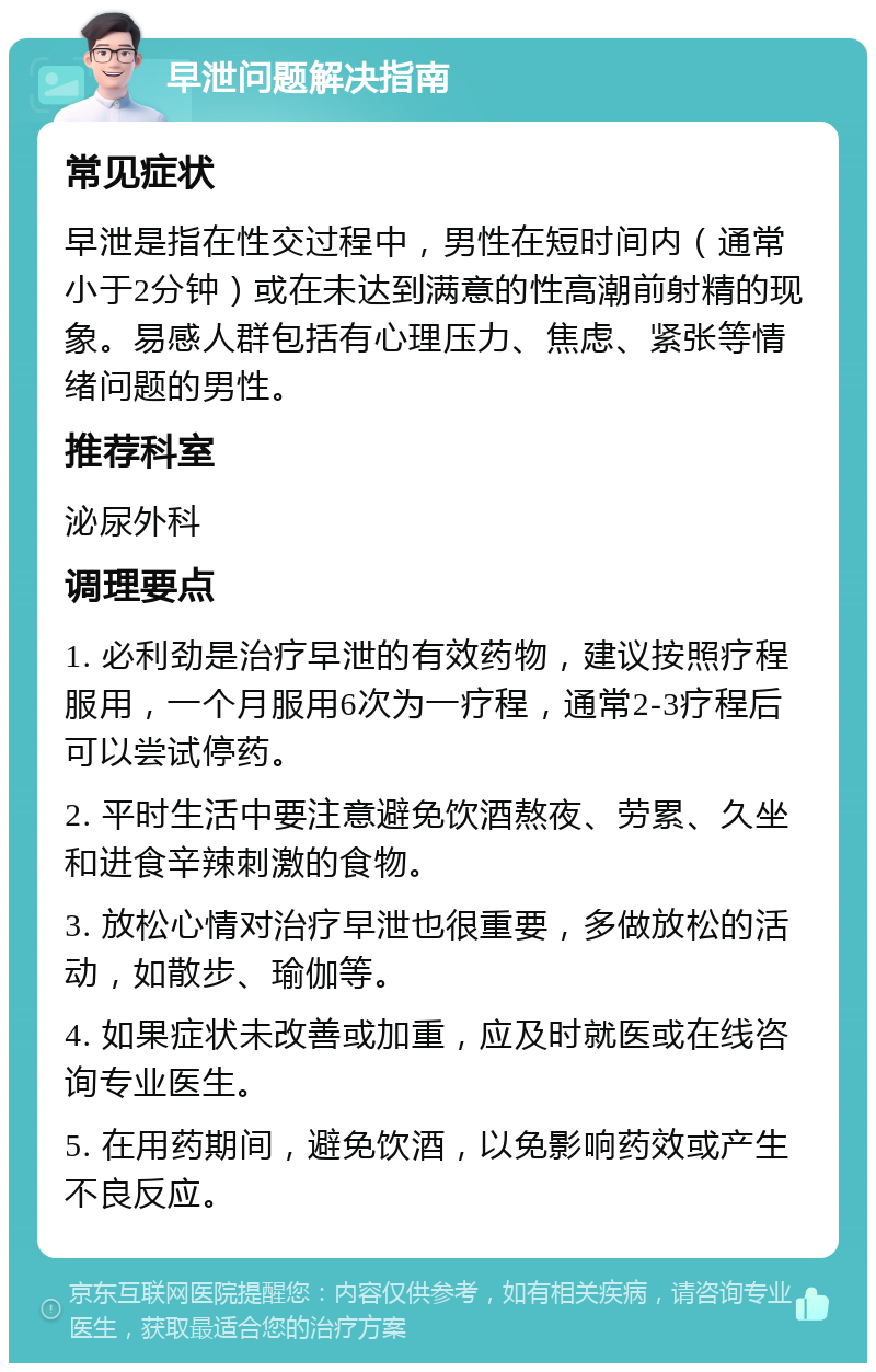 早泄问题解决指南 常见症状 早泄是指在性交过程中，男性在短时间内（通常小于2分钟）或在未达到满意的性高潮前射精的现象。易感人群包括有心理压力、焦虑、紧张等情绪问题的男性。 推荐科室 泌尿外科 调理要点 1. 必利劲是治疗早泄的有效药物，建议按照疗程服用，一个月服用6次为一疗程，通常2-3疗程后可以尝试停药。 2. 平时生活中要注意避免饮酒熬夜、劳累、久坐和进食辛辣刺激的食物。 3. 放松心情对治疗早泄也很重要，多做放松的活动，如散步、瑜伽等。 4. 如果症状未改善或加重，应及时就医或在线咨询专业医生。 5. 在用药期间，避免饮酒，以免影响药效或产生不良反应。