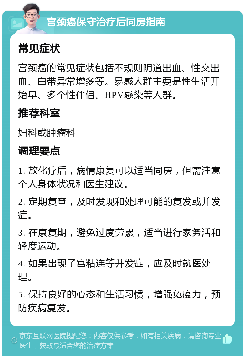 宫颈癌保守治疗后同房指南 常见症状 宫颈癌的常见症状包括不规则阴道出血、性交出血、白带异常增多等。易感人群主要是性生活开始早、多个性伴侣、HPV感染等人群。 推荐科室 妇科或肿瘤科 调理要点 1. 放化疗后，病情康复可以适当同房，但需注意个人身体状况和医生建议。 2. 定期复查，及时发现和处理可能的复发或并发症。 3. 在康复期，避免过度劳累，适当进行家务活和轻度运动。 4. 如果出现子宫粘连等并发症，应及时就医处理。 5. 保持良好的心态和生活习惯，增强免疫力，预防疾病复发。