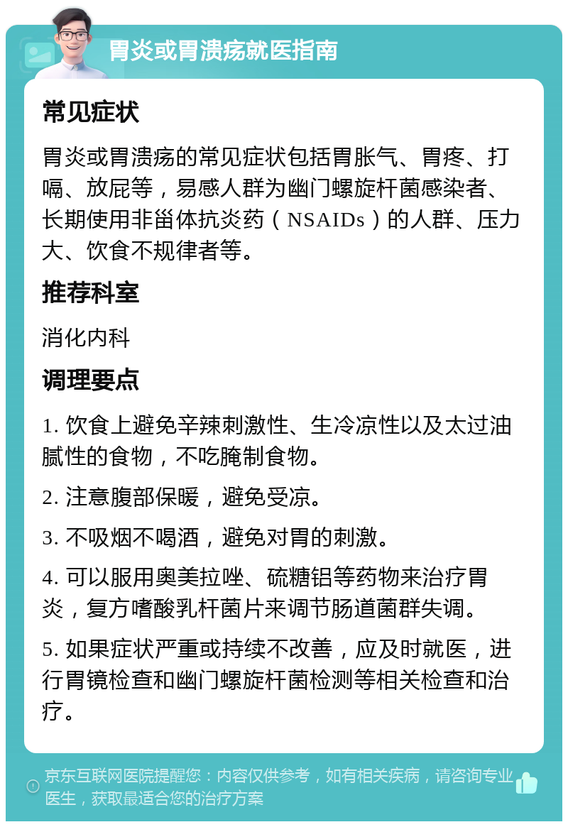 胃炎或胃溃疡就医指南 常见症状 胃炎或胃溃疡的常见症状包括胃胀气、胃疼、打嗝、放屁等，易感人群为幽门螺旋杆菌感染者、长期使用非甾体抗炎药（NSAIDs）的人群、压力大、饮食不规律者等。 推荐科室 消化内科 调理要点 1. 饮食上避免辛辣刺激性、生冷凉性以及太过油腻性的食物，不吃腌制食物。 2. 注意腹部保暖，避免受凉。 3. 不吸烟不喝酒，避免对胃的刺激。 4. 可以服用奥美拉唑、硫糖铝等药物来治疗胃炎，复方嗜酸乳杆菌片来调节肠道菌群失调。 5. 如果症状严重或持续不改善，应及时就医，进行胃镜检查和幽门螺旋杆菌检测等相关检查和治疗。