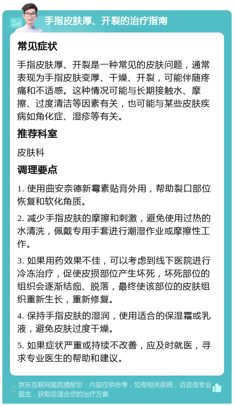 手指皮肤厚、开裂的治疗指南 常见症状 手指皮肤厚、开裂是一种常见的皮肤问题，通常表现为手指皮肤变厚、干燥、开裂，可能伴随疼痛和不适感。这种情况可能与长期接触水、摩擦、过度清洁等因素有关，也可能与某些皮肤疾病如角化症、湿疹等有关。 推荐科室 皮肤科 调理要点 1. 使用曲安奈德新霉素贴膏外用，帮助裂口部位恢复和软化角质。 2. 减少手指皮肤的摩擦和刺激，避免使用过热的水清洗，佩戴专用手套进行潮湿作业或摩擦性工作。 3. 如果用药效果不佳，可以考虑到线下医院进行冷冻治疗，促使皮损部位产生坏死，坏死部位的组织会逐渐结痂、脱落，最终使该部位的皮肤组织重新生长，重新修复。 4. 保持手指皮肤的湿润，使用适合的保湿霜或乳液，避免皮肤过度干燥。 5. 如果症状严重或持续不改善，应及时就医，寻求专业医生的帮助和建议。