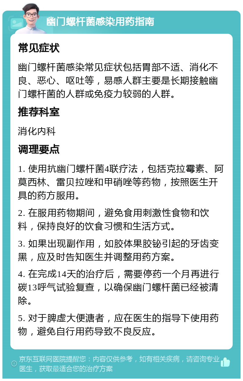 幽门螺杆菌感染用药指南 常见症状 幽门螺杆菌感染常见症状包括胃部不适、消化不良、恶心、呕吐等，易感人群主要是长期接触幽门螺杆菌的人群或免疫力较弱的人群。 推荐科室 消化内科 调理要点 1. 使用抗幽门螺杆菌4联疗法，包括克拉霉素、阿莫西林、雷贝拉唑和甲硝唑等药物，按照医生开具的药方服用。 2. 在服用药物期间，避免食用刺激性食物和饮料，保持良好的饮食习惯和生活方式。 3. 如果出现副作用，如胶体果胶铋引起的牙齿变黑，应及时告知医生并调整用药方案。 4. 在完成14天的治疗后，需要停药一个月再进行碳13呼气试验复查，以确保幽门螺杆菌已经被清除。 5. 对于脾虚大便溏者，应在医生的指导下使用药物，避免自行用药导致不良反应。