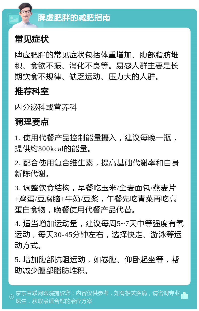 脾虚肥胖的减肥指南 常见症状 脾虚肥胖的常见症状包括体重增加、腹部脂肪堆积、食欲不振、消化不良等。易感人群主要是长期饮食不规律、缺乏运动、压力大的人群。 推荐科室 内分泌科或营养科 调理要点 1. 使用代餐产品控制能量摄入，建议每晚一瓶，提供约300kcal的能量。 2. 配合使用复合维生素，提高基础代谢率和自身新陈代谢。 3. 调整饮食结构，早餐吃玉米/全麦面包/燕麦片+鸡蛋/豆腐脑+牛奶/豆浆，午餐先吃青菜再吃高蛋白食物，晚餐使用代餐产品代替。 4. 适当增加运动量，建议每周5~7天中等强度有氧运动，每天30-45分钟左右，选择快走、游泳等运动方式。 5. 增加腹部抗阻运动，如卷腹、仰卧起坐等，帮助减少腹部脂肪堆积。