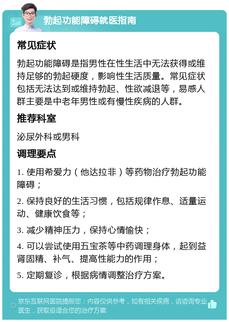 勃起功能障碍就医指南 常见症状 勃起功能障碍是指男性在性生活中无法获得或维持足够的勃起硬度，影响性生活质量。常见症状包括无法达到或维持勃起、性欲减退等，易感人群主要是中老年男性或有慢性疾病的人群。 推荐科室 泌尿外科或男科 调理要点 1. 使用希爱力（他达拉非）等药物治疗勃起功能障碍； 2. 保持良好的生活习惯，包括规律作息、适量运动、健康饮食等； 3. 减少精神压力，保持心情愉快； 4. 可以尝试使用五宝茶等中药调理身体，起到益肾固精、补气、提高性能力的作用； 5. 定期复诊，根据病情调整治疗方案。