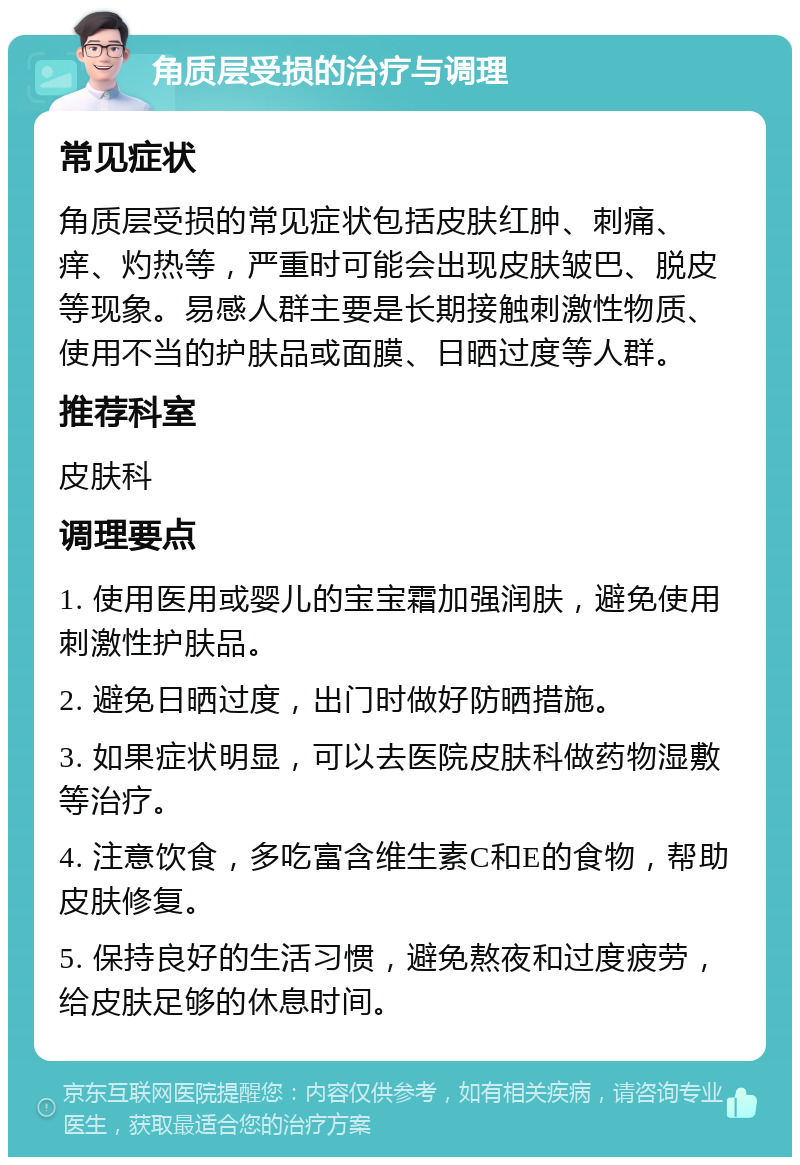 角质层受损的治疗与调理 常见症状 角质层受损的常见症状包括皮肤红肿、刺痛、痒、灼热等，严重时可能会出现皮肤皱巴、脱皮等现象。易感人群主要是长期接触刺激性物质、使用不当的护肤品或面膜、日晒过度等人群。 推荐科室 皮肤科 调理要点 1. 使用医用或婴儿的宝宝霜加强润肤，避免使用刺激性护肤品。 2. 避免日晒过度，出门时做好防晒措施。 3. 如果症状明显，可以去医院皮肤科做药物湿敷等治疗。 4. 注意饮食，多吃富含维生素C和E的食物，帮助皮肤修复。 5. 保持良好的生活习惯，避免熬夜和过度疲劳，给皮肤足够的休息时间。