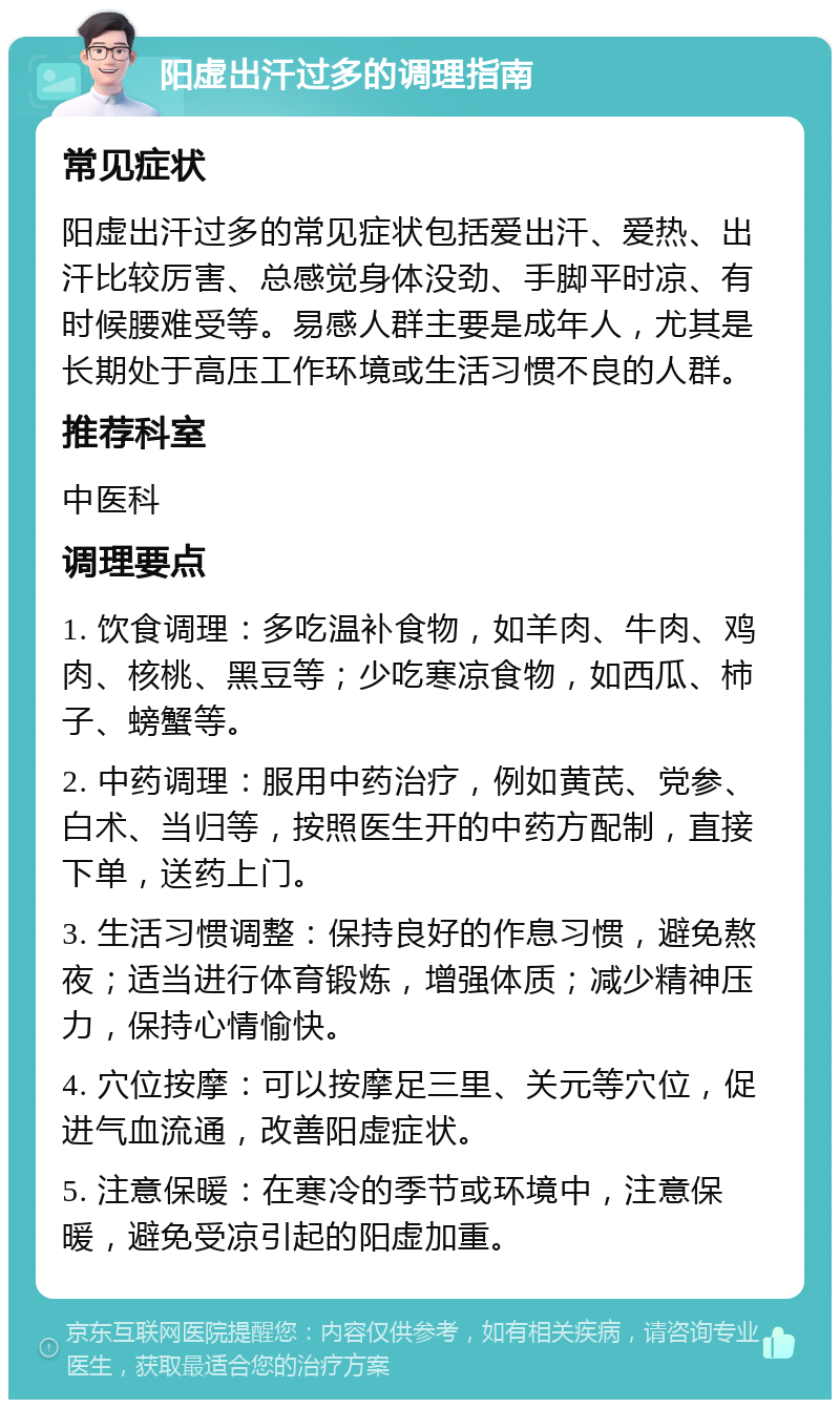 阳虚出汗过多的调理指南 常见症状 阳虚出汗过多的常见症状包括爱出汗、爱热、出汗比较厉害、总感觉身体没劲、手脚平时凉、有时候腰难受等。易感人群主要是成年人，尤其是长期处于高压工作环境或生活习惯不良的人群。 推荐科室 中医科 调理要点 1. 饮食调理：多吃温补食物，如羊肉、牛肉、鸡肉、核桃、黑豆等；少吃寒凉食物，如西瓜、柿子、螃蟹等。 2. 中药调理：服用中药治疗，例如黄芪、党参、白术、当归等，按照医生开的中药方配制，直接下单，送药上门。 3. 生活习惯调整：保持良好的作息习惯，避免熬夜；适当进行体育锻炼，增强体质；减少精神压力，保持心情愉快。 4. 穴位按摩：可以按摩足三里、关元等穴位，促进气血流通，改善阳虚症状。 5. 注意保暖：在寒冷的季节或环境中，注意保暖，避免受凉引起的阳虚加重。