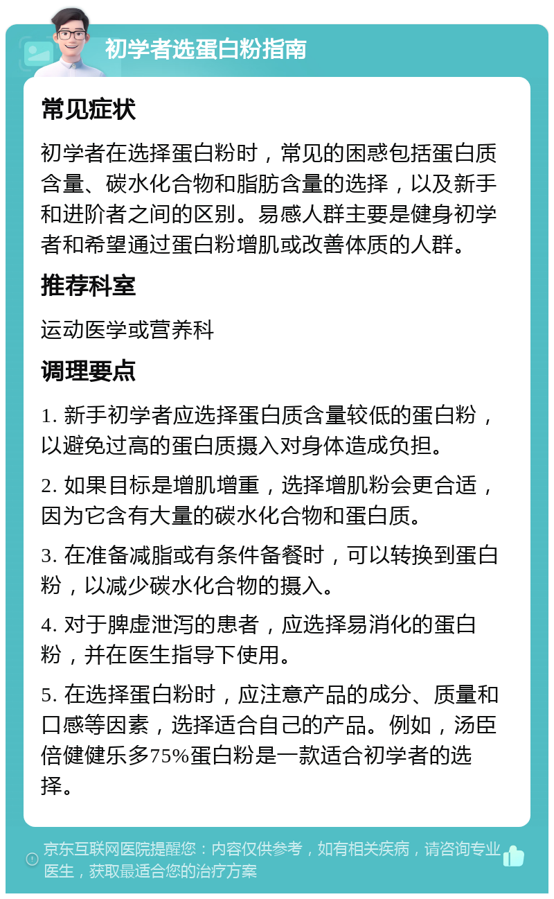 初学者选蛋白粉指南 常见症状 初学者在选择蛋白粉时，常见的困惑包括蛋白质含量、碳水化合物和脂肪含量的选择，以及新手和进阶者之间的区别。易感人群主要是健身初学者和希望通过蛋白粉增肌或改善体质的人群。 推荐科室 运动医学或营养科 调理要点 1. 新手初学者应选择蛋白质含量较低的蛋白粉，以避免过高的蛋白质摄入对身体造成负担。 2. 如果目标是增肌增重，选择增肌粉会更合适，因为它含有大量的碳水化合物和蛋白质。 3. 在准备减脂或有条件备餐时，可以转换到蛋白粉，以减少碳水化合物的摄入。 4. 对于脾虚泄泻的患者，应选择易消化的蛋白粉，并在医生指导下使用。 5. 在选择蛋白粉时，应注意产品的成分、质量和口感等因素，选择适合自己的产品。例如，汤臣倍健健乐多75%蛋白粉是一款适合初学者的选择。