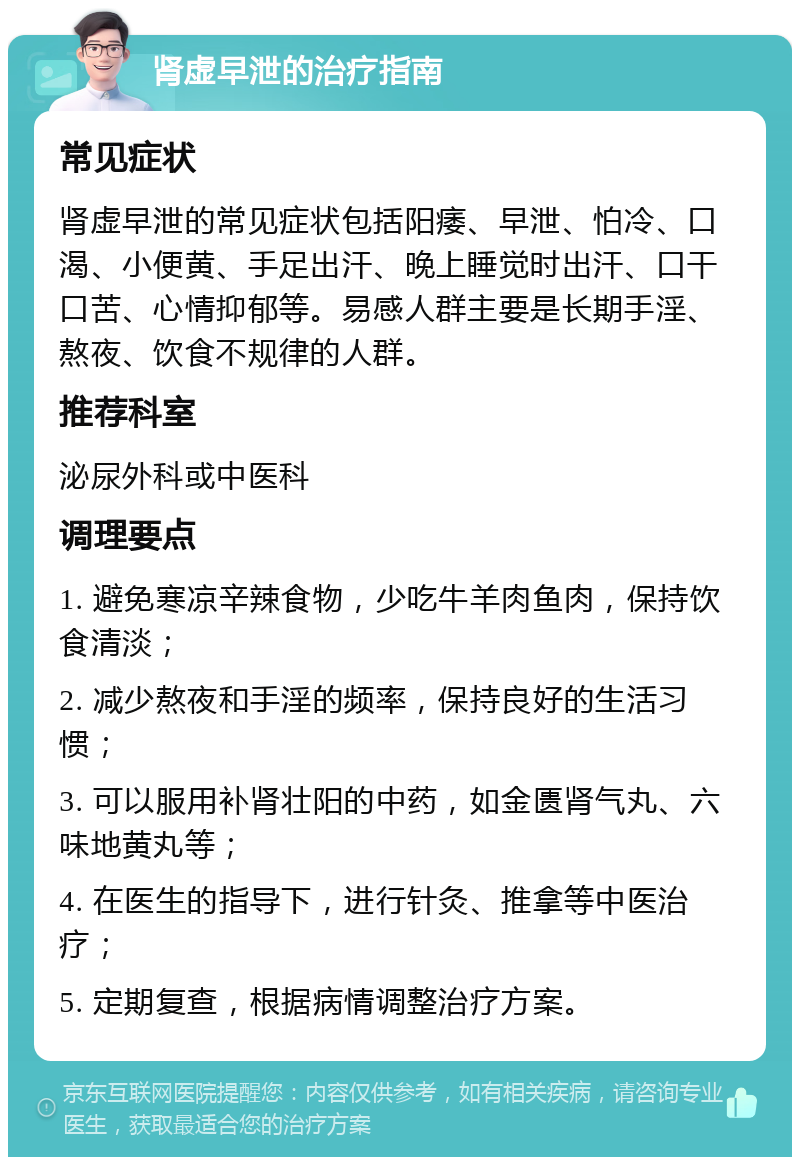 肾虚早泄的治疗指南 常见症状 肾虚早泄的常见症状包括阳痿、早泄、怕冷、口渴、小便黄、手足出汗、晚上睡觉时出汗、口干口苦、心情抑郁等。易感人群主要是长期手淫、熬夜、饮食不规律的人群。 推荐科室 泌尿外科或中医科 调理要点 1. 避免寒凉辛辣食物，少吃牛羊肉鱼肉，保持饮食清淡； 2. 减少熬夜和手淫的频率，保持良好的生活习惯； 3. 可以服用补肾壮阳的中药，如金匮肾气丸、六味地黄丸等； 4. 在医生的指导下，进行针灸、推拿等中医治疗； 5. 定期复查，根据病情调整治疗方案。