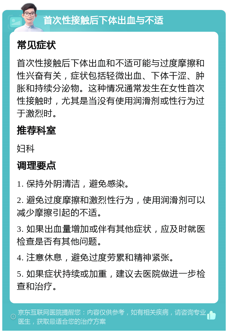 首次性接触后下体出血与不适 常见症状 首次性接触后下体出血和不适可能与过度摩擦和性兴奋有关，症状包括轻微出血、下体干涩、肿胀和持续分泌物。这种情况通常发生在女性首次性接触时，尤其是当没有使用润滑剂或性行为过于激烈时。 推荐科室 妇科 调理要点 1. 保持外阴清洁，避免感染。 2. 避免过度摩擦和激烈性行为，使用润滑剂可以减少摩擦引起的不适。 3. 如果出血量增加或伴有其他症状，应及时就医检查是否有其他问题。 4. 注意休息，避免过度劳累和精神紧张。 5. 如果症状持续或加重，建议去医院做进一步检查和治疗。