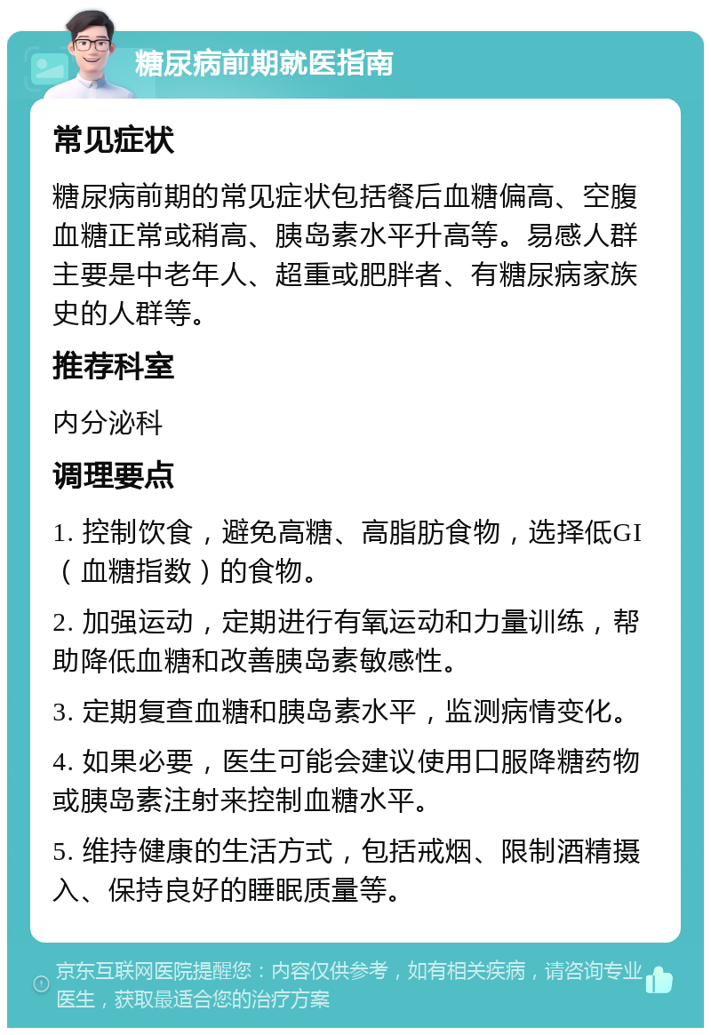 糖尿病前期就医指南 常见症状 糖尿病前期的常见症状包括餐后血糖偏高、空腹血糖正常或稍高、胰岛素水平升高等。易感人群主要是中老年人、超重或肥胖者、有糖尿病家族史的人群等。 推荐科室 内分泌科 调理要点 1. 控制饮食，避免高糖、高脂肪食物，选择低GI（血糖指数）的食物。 2. 加强运动，定期进行有氧运动和力量训练，帮助降低血糖和改善胰岛素敏感性。 3. 定期复查血糖和胰岛素水平，监测病情变化。 4. 如果必要，医生可能会建议使用口服降糖药物或胰岛素注射来控制血糖水平。 5. 维持健康的生活方式，包括戒烟、限制酒精摄入、保持良好的睡眠质量等。