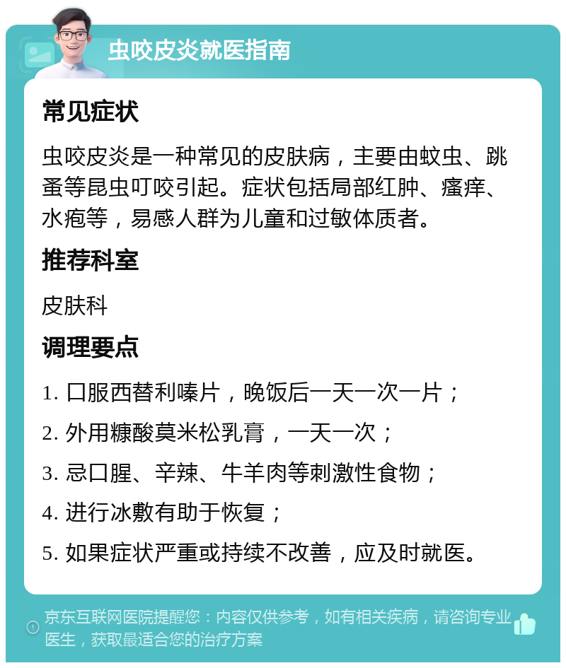 虫咬皮炎就医指南 常见症状 虫咬皮炎是一种常见的皮肤病，主要由蚊虫、跳蚤等昆虫叮咬引起。症状包括局部红肿、瘙痒、水疱等，易感人群为儿童和过敏体质者。 推荐科室 皮肤科 调理要点 1. 口服西替利嗪片，晚饭后一天一次一片； 2. 外用糠酸莫米松乳膏，一天一次； 3. 忌口腥、辛辣、牛羊肉等刺激性食物； 4. 进行冰敷有助于恢复； 5. 如果症状严重或持续不改善，应及时就医。