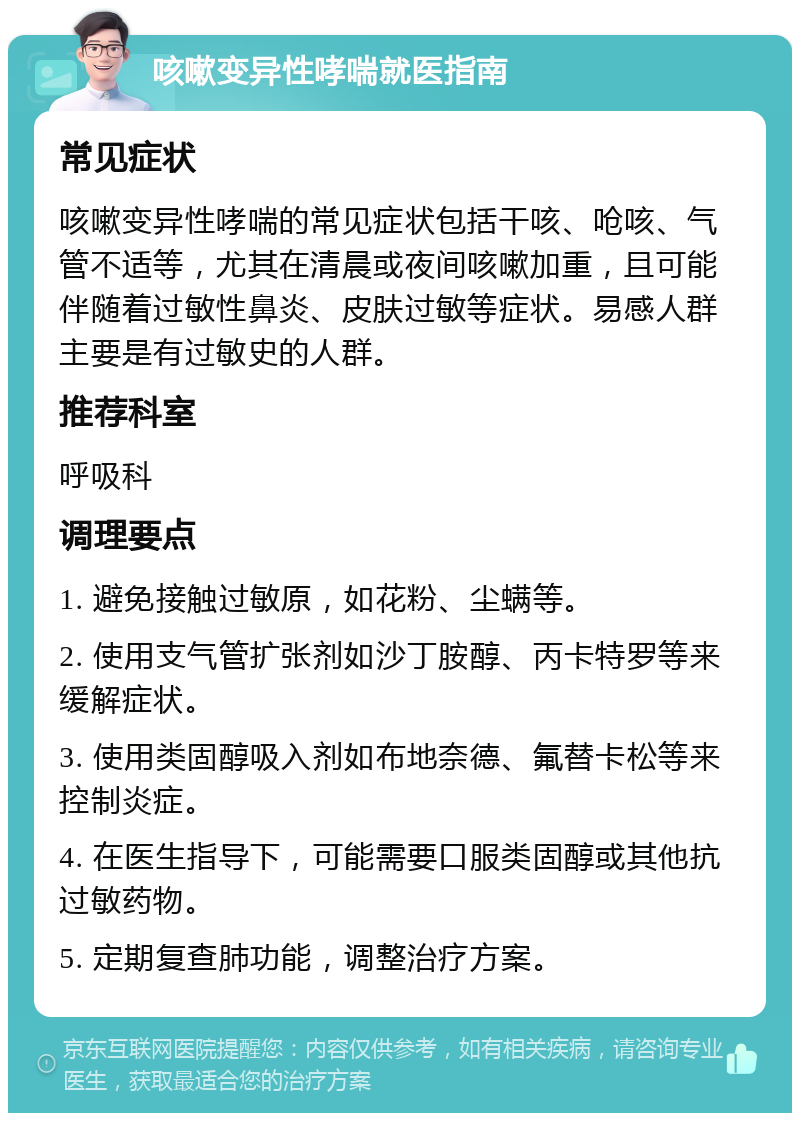 咳嗽变异性哮喘就医指南 常见症状 咳嗽变异性哮喘的常见症状包括干咳、呛咳、气管不适等，尤其在清晨或夜间咳嗽加重，且可能伴随着过敏性鼻炎、皮肤过敏等症状。易感人群主要是有过敏史的人群。 推荐科室 呼吸科 调理要点 1. 避免接触过敏原，如花粉、尘螨等。 2. 使用支气管扩张剂如沙丁胺醇、丙卡特罗等来缓解症状。 3. 使用类固醇吸入剂如布地奈德、氟替卡松等来控制炎症。 4. 在医生指导下，可能需要口服类固醇或其他抗过敏药物。 5. 定期复查肺功能，调整治疗方案。