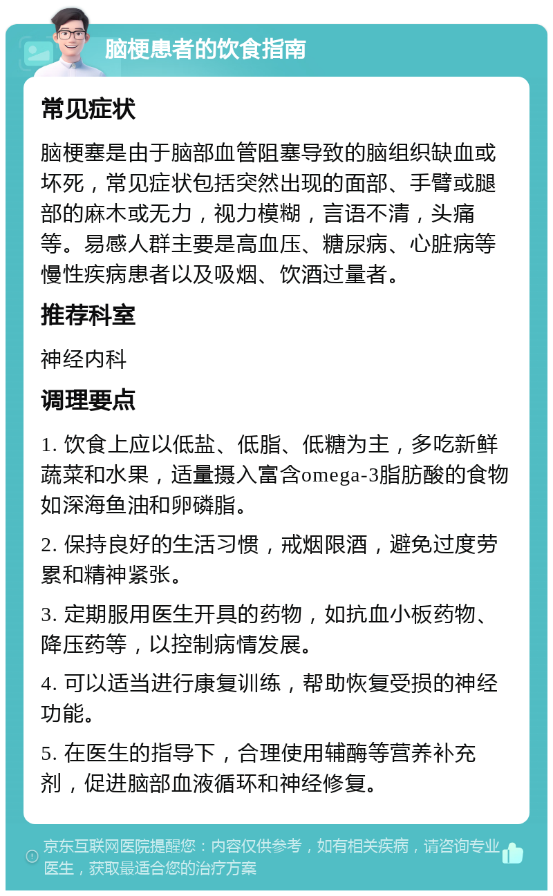 脑梗患者的饮食指南 常见症状 脑梗塞是由于脑部血管阻塞导致的脑组织缺血或坏死，常见症状包括突然出现的面部、手臂或腿部的麻木或无力，视力模糊，言语不清，头痛等。易感人群主要是高血压、糖尿病、心脏病等慢性疾病患者以及吸烟、饮酒过量者。 推荐科室 神经内科 调理要点 1. 饮食上应以低盐、低脂、低糖为主，多吃新鲜蔬菜和水果，适量摄入富含omega-3脂肪酸的食物如深海鱼油和卵磷脂。 2. 保持良好的生活习惯，戒烟限酒，避免过度劳累和精神紧张。 3. 定期服用医生开具的药物，如抗血小板药物、降压药等，以控制病情发展。 4. 可以适当进行康复训练，帮助恢复受损的神经功能。 5. 在医生的指导下，合理使用辅酶等营养补充剂，促进脑部血液循环和神经修复。