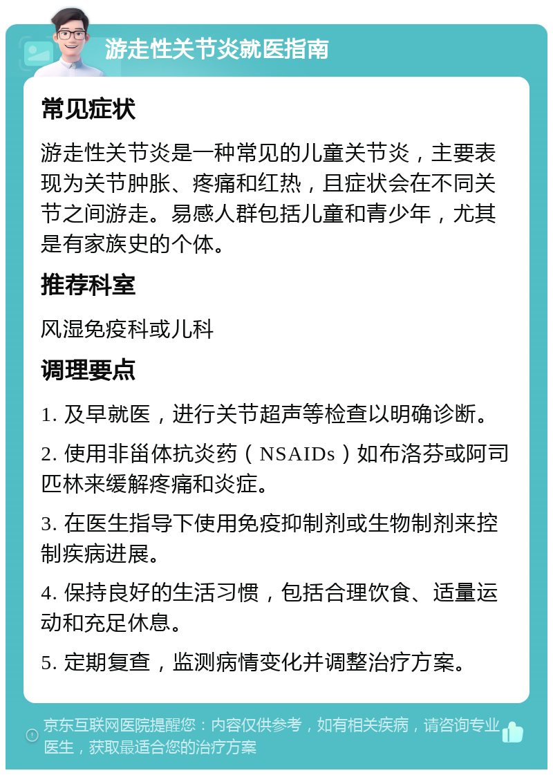 游走性关节炎就医指南 常见症状 游走性关节炎是一种常见的儿童关节炎，主要表现为关节肿胀、疼痛和红热，且症状会在不同关节之间游走。易感人群包括儿童和青少年，尤其是有家族史的个体。 推荐科室 风湿免疫科或儿科 调理要点 1. 及早就医，进行关节超声等检查以明确诊断。 2. 使用非甾体抗炎药（NSAIDs）如布洛芬或阿司匹林来缓解疼痛和炎症。 3. 在医生指导下使用免疫抑制剂或生物制剂来控制疾病进展。 4. 保持良好的生活习惯，包括合理饮食、适量运动和充足休息。 5. 定期复查，监测病情变化并调整治疗方案。