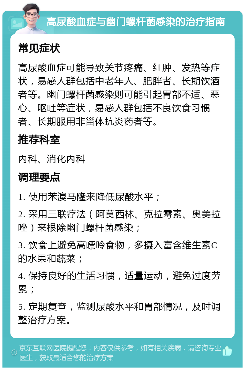 高尿酸血症与幽门螺杆菌感染的治疗指南 常见症状 高尿酸血症可能导致关节疼痛、红肿、发热等症状，易感人群包括中老年人、肥胖者、长期饮酒者等。幽门螺杆菌感染则可能引起胃部不适、恶心、呕吐等症状，易感人群包括不良饮食习惯者、长期服用非甾体抗炎药者等。 推荐科室 内科、消化内科 调理要点 1. 使用苯溴马隆来降低尿酸水平； 2. 采用三联疗法（阿莫西林、克拉霉素、奥美拉唑）来根除幽门螺杆菌感染； 3. 饮食上避免高嘌呤食物，多摄入富含维生素C的水果和蔬菜； 4. 保持良好的生活习惯，适量运动，避免过度劳累； 5. 定期复查，监测尿酸水平和胃部情况，及时调整治疗方案。