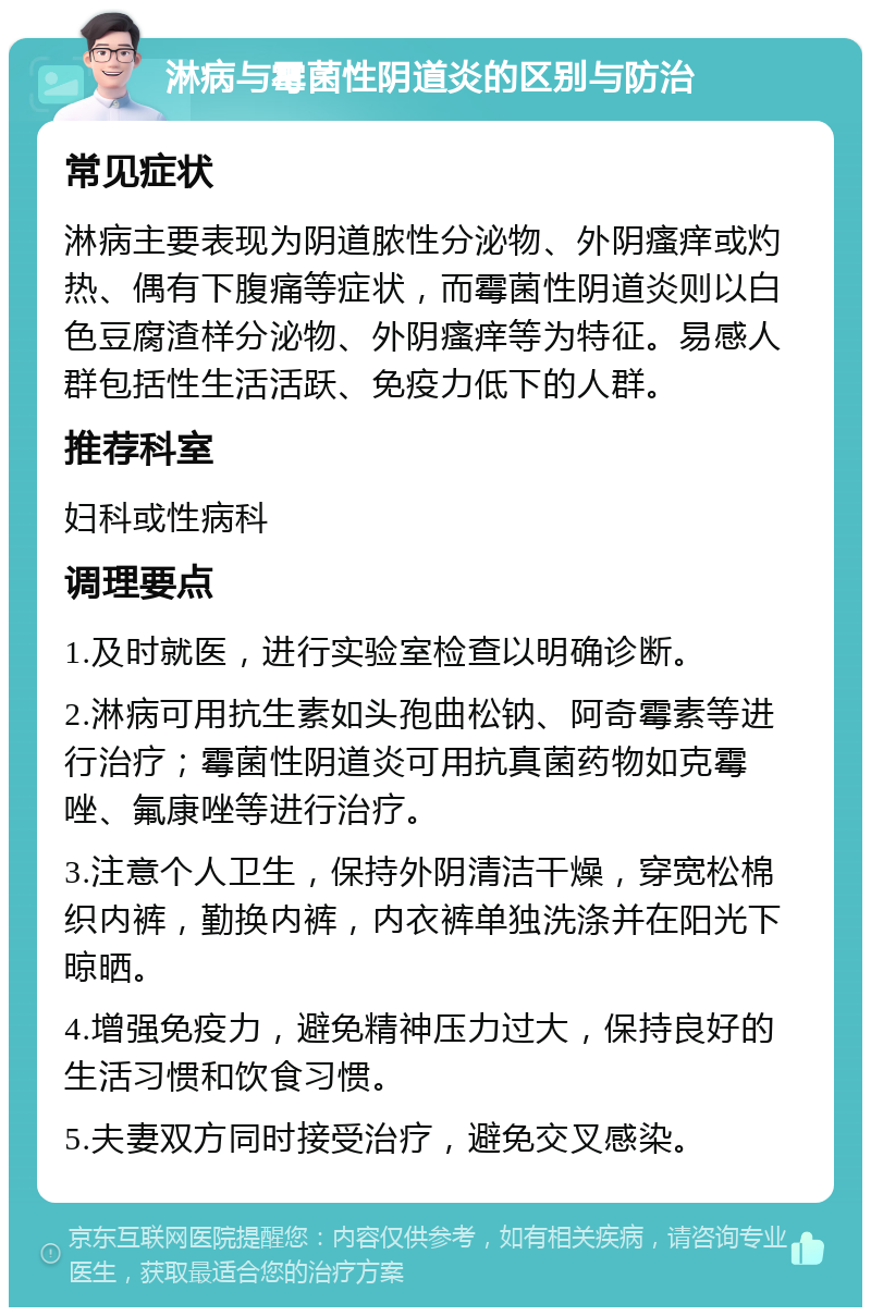 淋病与霉菌性阴道炎的区别与防治 常见症状 淋病主要表现为阴道脓性分泌物、外阴瘙痒或灼热、偶有下腹痛等症状，而霉菌性阴道炎则以白色豆腐渣样分泌物、外阴瘙痒等为特征。易感人群包括性生活活跃、免疫力低下的人群。 推荐科室 妇科或性病科 调理要点 1.及时就医，进行实验室检查以明确诊断。 2.淋病可用抗生素如头孢曲松钠、阿奇霉素等进行治疗；霉菌性阴道炎可用抗真菌药物如克霉唑、氟康唑等进行治疗。 3.注意个人卫生，保持外阴清洁干燥，穿宽松棉织内裤，勤换内裤，内衣裤单独洗涤并在阳光下晾晒。 4.增强免疫力，避免精神压力过大，保持良好的生活习惯和饮食习惯。 5.夫妻双方同时接受治疗，避免交叉感染。