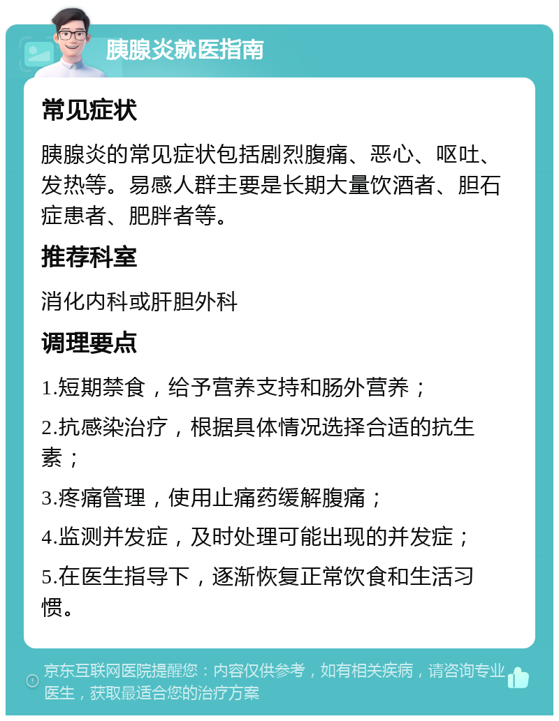 胰腺炎就医指南 常见症状 胰腺炎的常见症状包括剧烈腹痛、恶心、呕吐、发热等。易感人群主要是长期大量饮酒者、胆石症患者、肥胖者等。 推荐科室 消化内科或肝胆外科 调理要点 1.短期禁食，给予营养支持和肠外营养； 2.抗感染治疗，根据具体情况选择合适的抗生素； 3.疼痛管理，使用止痛药缓解腹痛； 4.监测并发症，及时处理可能出现的并发症； 5.在医生指导下，逐渐恢复正常饮食和生活习惯。