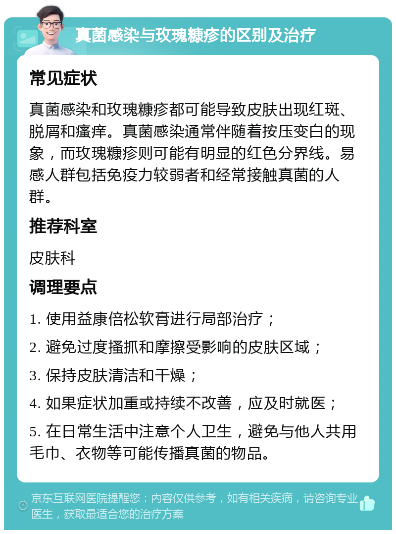 真菌感染与玫瑰糠疹的区别及治疗 常见症状 真菌感染和玫瑰糠疹都可能导致皮肤出现红斑、脱屑和瘙痒。真菌感染通常伴随着按压变白的现象，而玫瑰糠疹则可能有明显的红色分界线。易感人群包括免疫力较弱者和经常接触真菌的人群。 推荐科室 皮肤科 调理要点 1. 使用益康倍松软膏进行局部治疗； 2. 避免过度搔抓和摩擦受影响的皮肤区域； 3. 保持皮肤清洁和干燥； 4. 如果症状加重或持续不改善，应及时就医； 5. 在日常生活中注意个人卫生，避免与他人共用毛巾、衣物等可能传播真菌的物品。